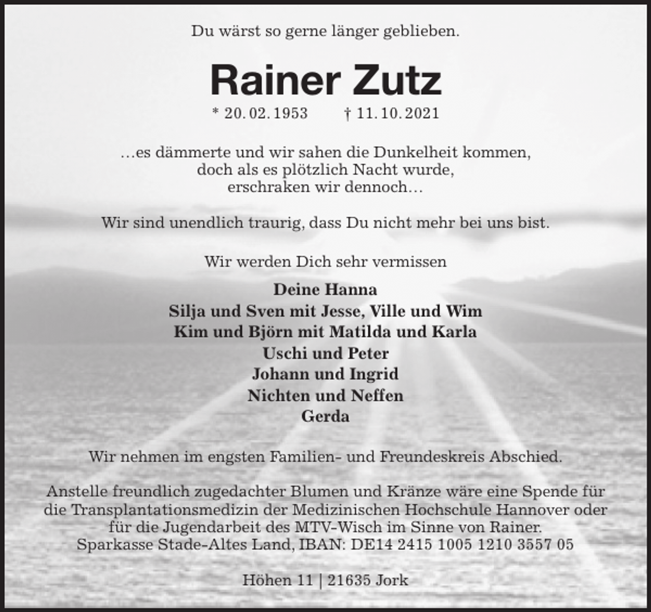 <p>Du wärst so gerne länger geblieben.<br />Rainer Zutz<br />* 20. 02. 1953 † 11. 10. 2021<br />…es dämmerte und wir sahen die Dunkelheit kommen,<br />doch als es plötzlich Nacht wurde,<br />erschraken wir dennoch…</p>
<p>Wir sind unendlich traurig, dass Du nicht mehr bei uns bist.<br />Wir werden Dich sehr vermissen<br />Deine Hanna<br />Silja und Sven mit Jesse, Ville und Wim<br />Kim und Björn mit Matilda und Karla<br />Uschi und Peter<br />Johann und Ingrid<br />Nichten und Neffen<br />Gerda<br />Wir nehmen im engsten Familien- und Freundeskreis Abschied.</p>
<p>Anstelle freundlich zugedachter Blumen und Kränze wäre eine Spende für die Transplantationsmedizin der Medizinischen Hochschule Hannover oder für die Jugendarbeit des MTV-Wisch im Sinne von Rainer.<br />Sparkasse Stade-Altes Land, IBAN: DE14 2415 1005 1210 3557 05</p>
<p>Höhen 11 | 21635 Jork</p>