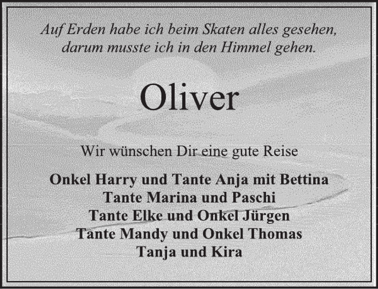 <p>Auf Erden habe ich beim Skaten alles gesehen,<br />darum musste ich in den Himmel gehen.<br />Oliver<br />Wir wünschen Dir eine gute Reise<br />Onkel Harry und Tante Anja mit Bettina<br />Tante Marina und Paschi<br />Tante Elke und Onkel Jürgen<br />Tante Mandy und Onkel Thomas<br />Tanja und Kira</p>