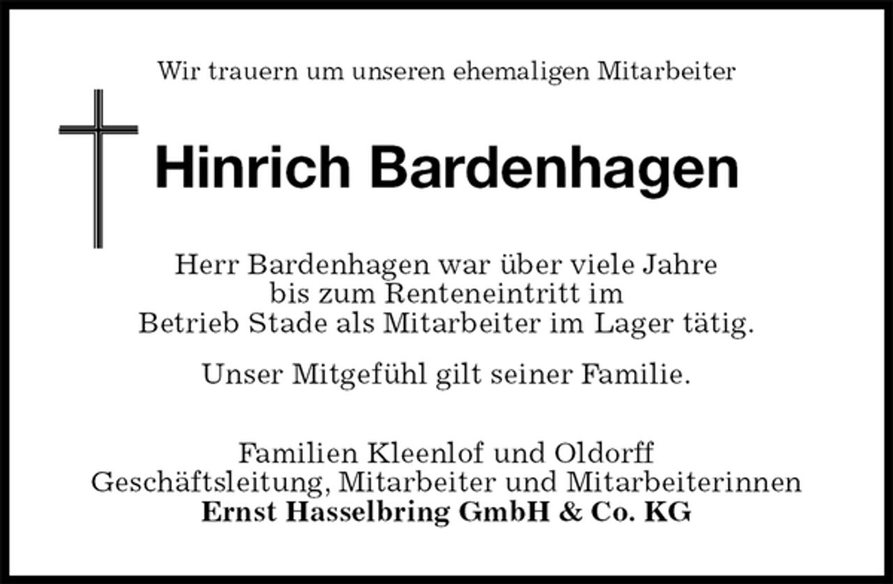 <p>Wir trauern um unseren ehemaligen Mitarbeiter<br />Hinrich Bardenhagen<br />Herr Bardenhagen war über viele Jahre<br />bis zum Renteneintritt im<br />Betrieb Stade als Mitarbeiter im Lager tätig.<br />Unser Mitgefühl gilt seiner Familie.<br />Familien Kleenlof und Oldorff<br />Geschäftsleitung, Mitarbeiter und Mitarbeiterinnen<br />Ernst Hasselbring GmbH &amp; Co. KG</p>