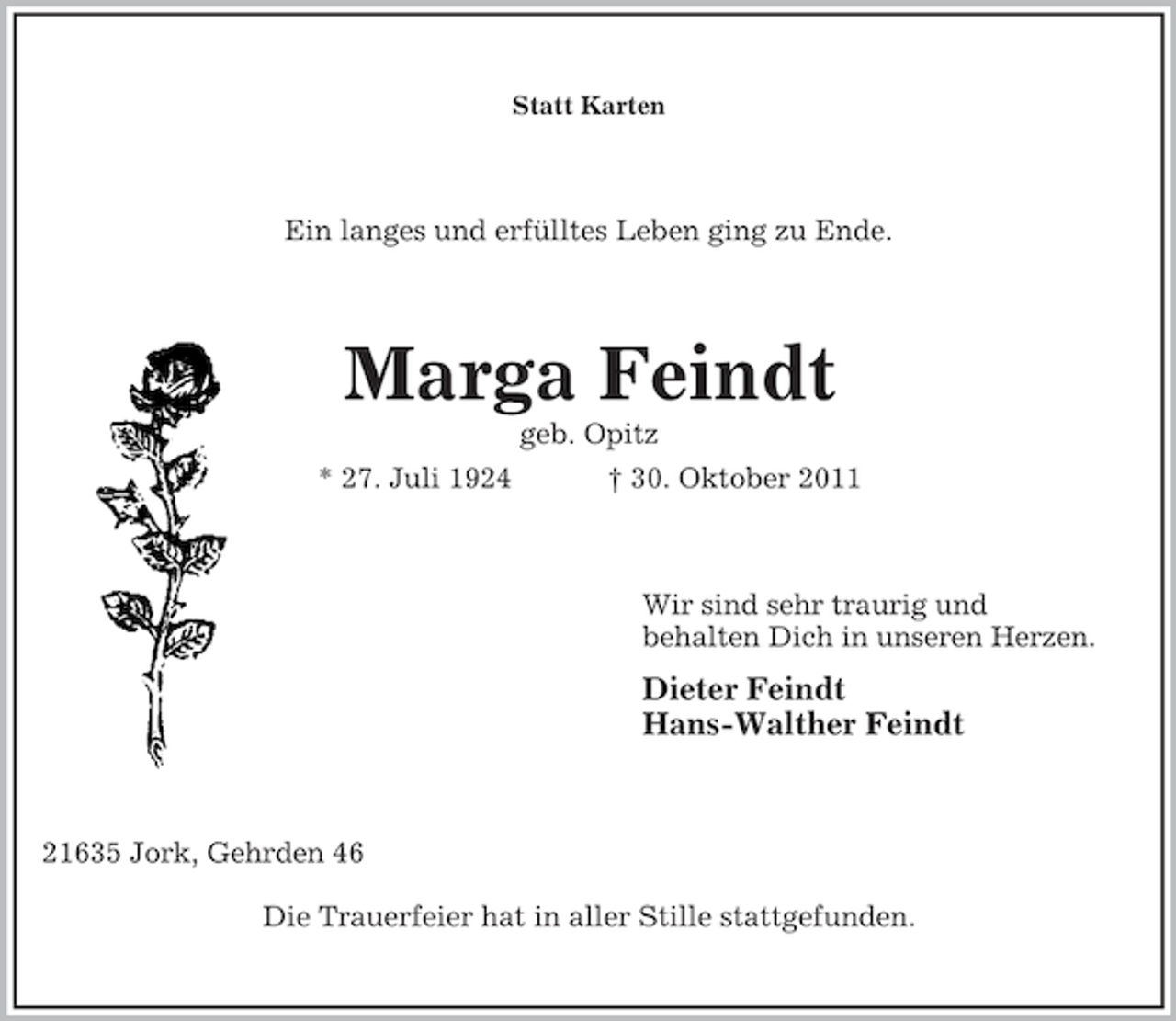 <p>Statt Karten</p><p>Ein langes und erfülltes Leben ging zu Ende.</p><p>Marga Feindt<br />geb. Opitz<br />* 27. Juli 1924</p><p>† 30. Oktober 2011</p><p>Wir sind sehr traurig und<br />behalten Dich in unseren Herzen.</p><p>Dieter Feindt<br />Hans-Walther Feindt</p><p>21635 Jork, Gehrden 46<br />Die Trauerfeier hat in aller Stille stattgefunden.</p>
