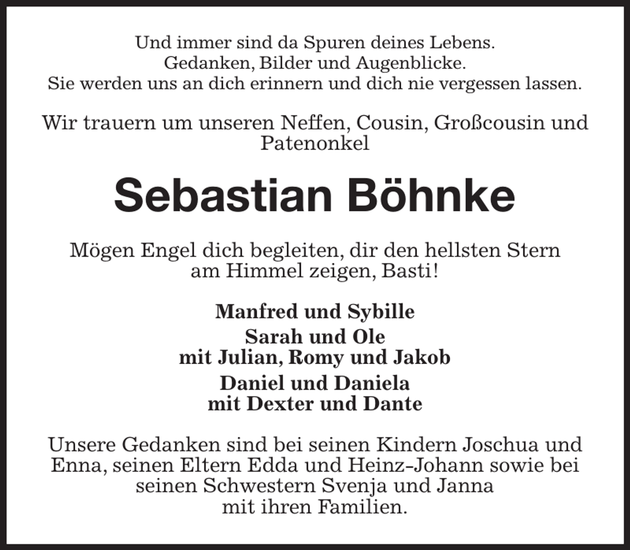 <p>Und immer sind da Spuren deines Lebens.<br />Gedanken, Bilder und Augenblicke.<br />Sie werden uns an dich erinnern und dich nie vergessen lassen.<br />Wir trauern um unseren Neffen, Cousin, Großcousin und Patenonkel<br />Sebastian Böhnke<br />Mögen Engel dich begleiten, dir den hellsten Stern<br />am Himmel zeigen, Basti!<br />Manfred und Sybille<br />Sarah und Ole<br />mit Julian, Romy und Jakob<br />Daniel und Daniela<br />mit Dexter und Dante<br />Unsere Gedanken sind bei seinen Kindern Joschua und Enna, seinen Eltern Edda und Heinz-Johann sowie bei seinen Schwestern Svenja und Janna<br />mit ihren Familien.</p>