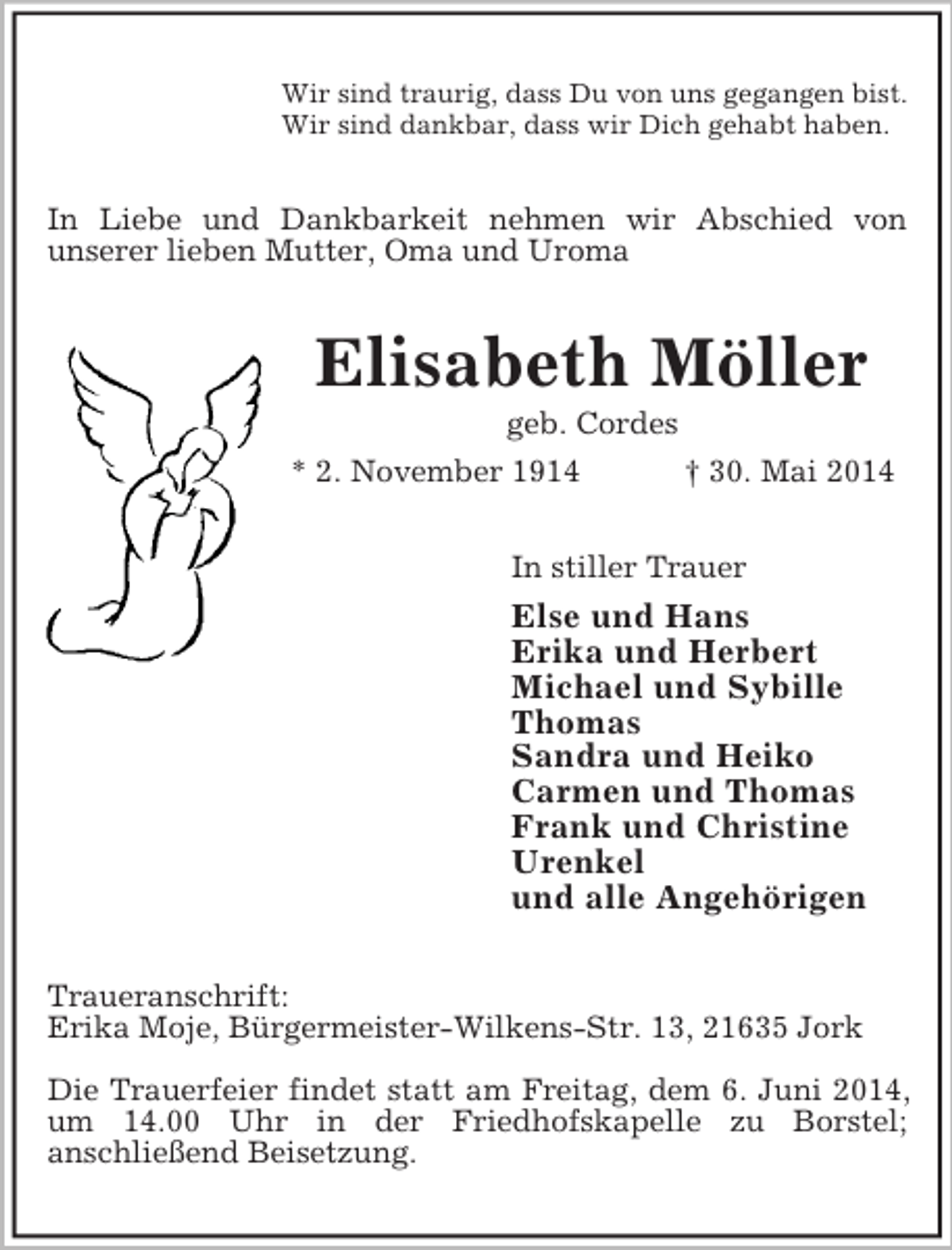 <p>Wir sind traurig, dass Du von uns gegangen bist.<br />Wir sind dankbar, dass wir Dich gehabt haben.<br />In Liebe und Dankbarkeit nehmen wir Abschied von<br />unserer lieben Mutter, Oma und Uroma<br />Elisabeth Möller<br />geb. Cordes<br />* 2. November 1914 † 30. Mai 2014<br />In stiller Trauer<br />Else und Hans<br />Erika und Herbert<br />Michael und Sybille<br />Thomas<br />Sandra und Heiko<br />Carmen und Thomas<br />Frank und Christine<br />Urenkel<br />und alle Angehörigen<br />Traueranschrift:<br />Erika Moje, Bürgermeister-Wilkens-Str. 13, 21635 Jork</p><p>Die Trauerfeier findet statt am Freitag, dem 6. Juni 2014, um 14.00 Uhr in der Friedhofskapelle zu Borstel;<br />anschließend Beisetzung.</p>