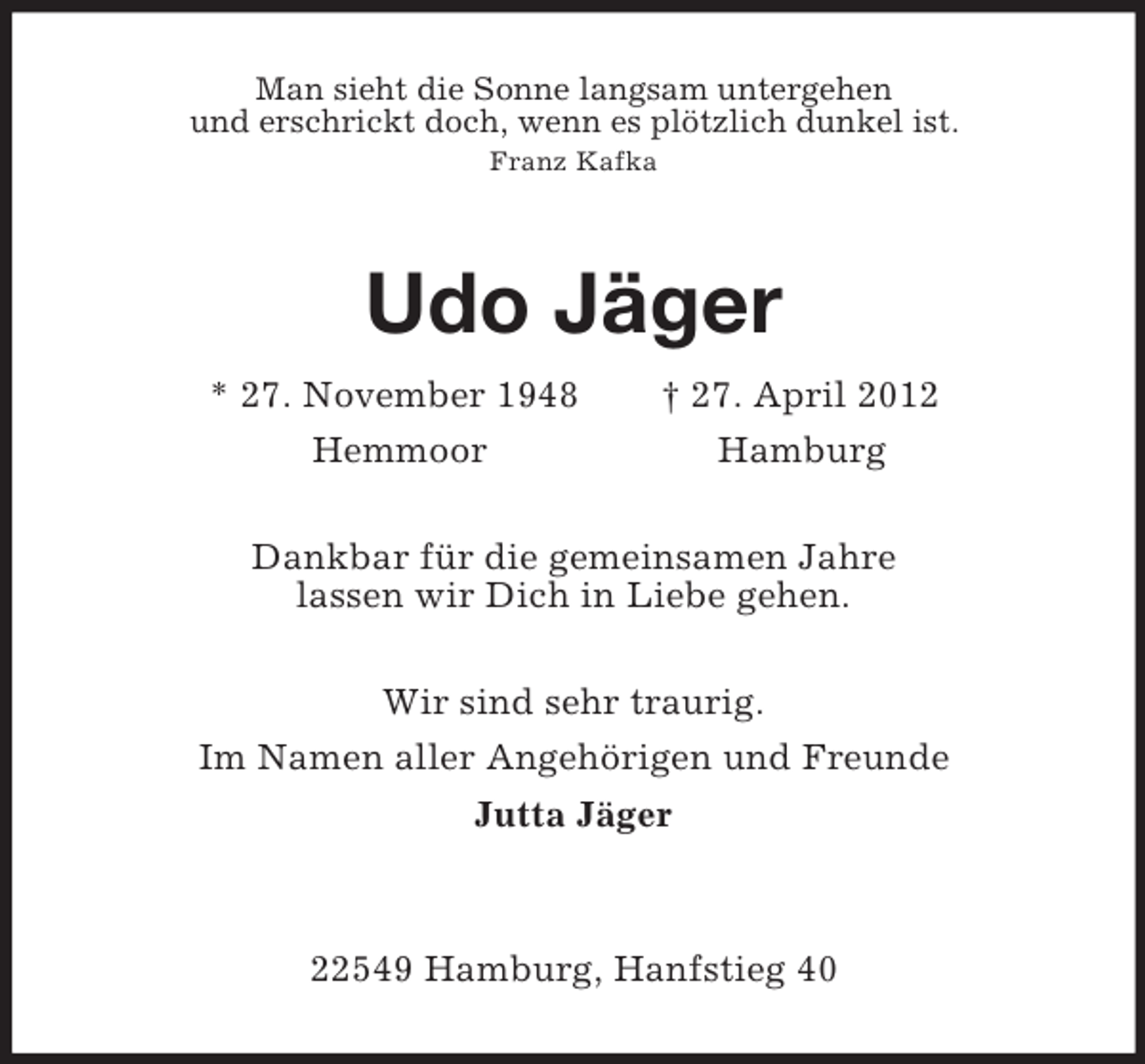 <p>Man sieht die Sonne langsam untergehen<br />und erschrickt doch, wenn es plötzlich dunkel ist.<br />Franz Kafka<br />Udo Jäger<br />* 27. November 1948 † 27. April 2012<br />Hemmoor Hamburg<br />Dankbar für die gemeinsamen Jahre<br />lassen wir Dich in Liebe gehen.<br />Wir sind sehr traurig.<br />Im Namen aller Angehörigen und Freunde<br />Jutta Jäger</p><p>22549 Hamburg, Hanfstieg 40</p>