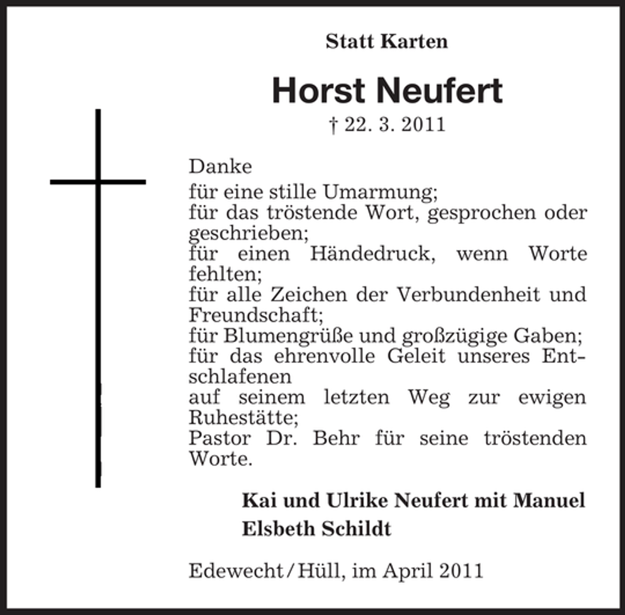 <p>Statt Karten</p><p>Horst Neufert<br />† 22. 3. 2011 Danke für eine stille Umarmung; für das tröstende Wort, gesprochen oder geschrieben; für einen Händedruck, wenn Worte fehlten; für alle Zeichen der Verbundenheit und Freundschaft; für Blumengrüße und großzügige Gaben; für das ehrenvolle Geleit unseres Entschlafenen auf seinem letzten Weg zur ewigen Ruhestätte; Pastor Dr. Behr für seine tröstenden Worte. Kai und Ulrike Neufert mit Manuel Elsbeth Schildt Edewecht / Hüll, im April 2011</p>