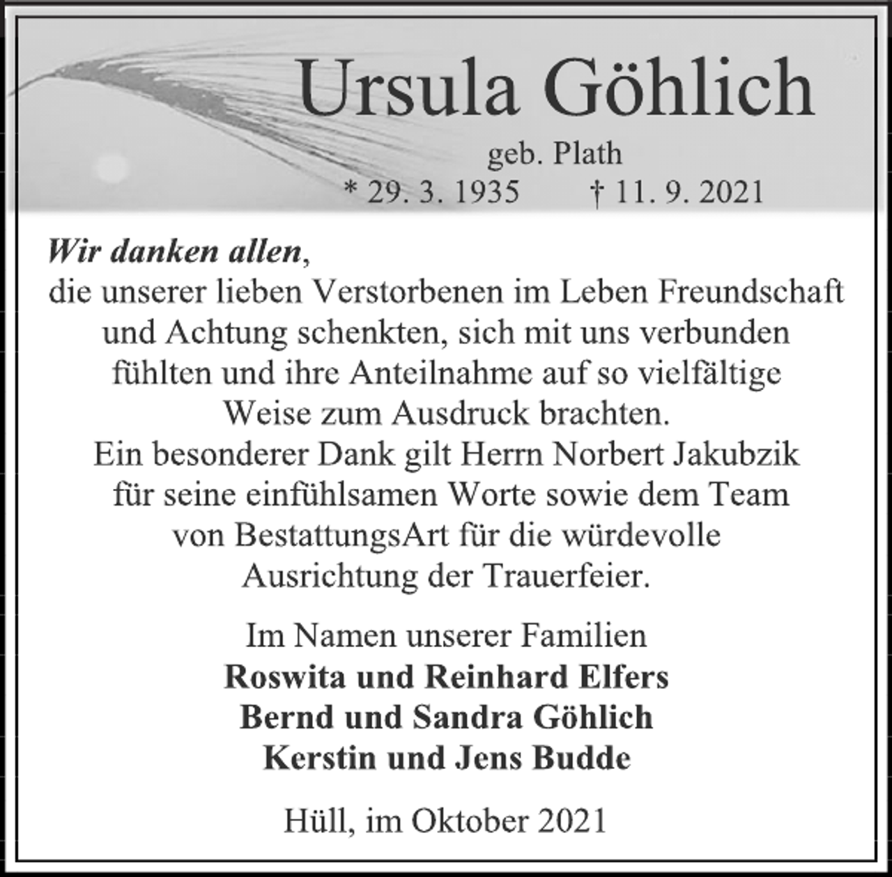 <p>Ursula Göhlich<br />geb. Plath<br />* 29. 3. 1935 † 11. 9. 2021<br />Wir danken allen,<br />die unserer lieben Verstorbenen im Leben Freundschaft und Achtung schenkten, sich mit uns verbunden<br />fühlten und ihre Anteilnahme auf so vielfältige<br />Weise zum Ausdruck brachten.<br />Ein besonderer Dank gilt Herrn Norbert Jakubzik<br />für seine einfühlsamen Worte sowie dem Team<br />von BestattungsArt für die würdevolle<br />Ausrichtung der Trauerfeier.<br />Im Namen unserer Familien<br />Roswita und Reinhard Elfers<br />Bernd und Sandra Göhlich<br />Kerstin und Jens Budde<br />Hüll, im Oktober 2021</p>