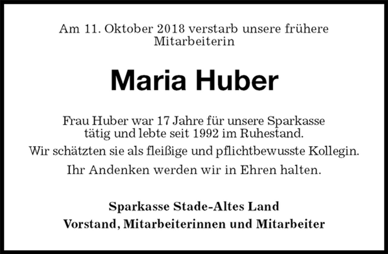 <p>Am 11. Oktober 2018 verstarb unsere frühere<br />Mitarbeiterin<br />Maria Huber<br />Frau Huber war 17 Jahre für unsere Sparkasse<br />tätig und lebte seit 1992 im Ruhestand.<br />Wir schätzten sie als fleißige und pflichtbewusste Kollegin.<br />Ihr Andenken werden wir in Ehren halten.<br />Sparkasse Stade-Altes Land<br />Vorstand, Mitarbeiterinnen und Mitarbeiter</p>
