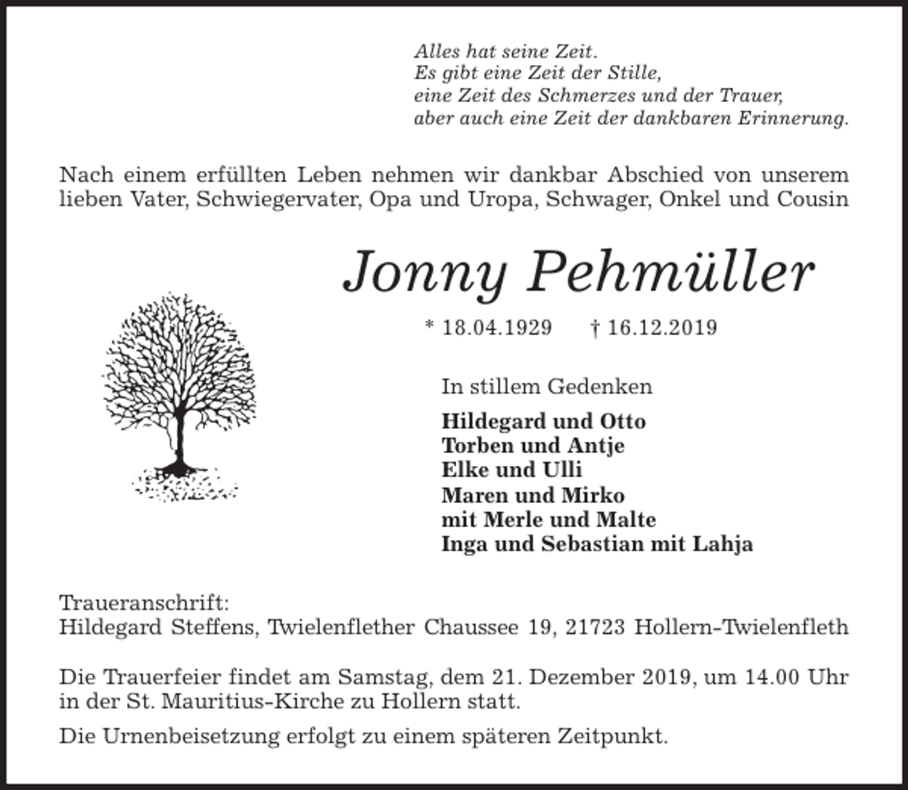<p>Alles hat seine Zeit.<br />Es gibt eine Zeit der Stille,<br />eine Zeit des Schmerzes und der Trauer,<br />aber auch eine Zeit der dankbaren Erinnerung.<br />Nach einem erfüllten Leben nehmen wir dankbar Abschied von unserem<br />lieben Vater, Schwiegervater, Opa und Uropa, Schwager, Onkel und Cousin<br />Jonny Pehmüller<br />* 18.04.1929 † 16.12.2019<br />In stillem Gedenken<br />Hildegard und Otto<br />Torben und Antje<br />Elke und Ulli<br />Maren und Mirko<br />mit Merle und Malte<br />Inga und Sebastian mit Lahja<br />Traueranschrift:<br />Hildegard Steffens, Twielenflether Chaussee 19, 21723 Hollern-Twielenfleth</p>
<p>Die Trauerfeier findet am Samstag, dem 21. Dezember 2019, um 14.00 Uhr<br />in der St. Mauritius-Kirche zu Hollern statt.<br />Die Urnenbeisetzung erfolgt zu einem späteren Zeitpunkt.</p>