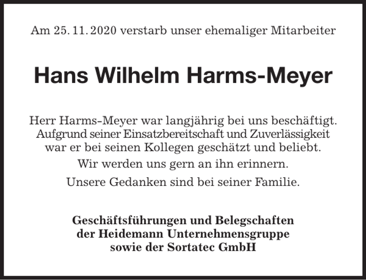 <p>Am 25. 11. 2020 verstarb unser ehemaliger Mitarbeiter<br />Hans Wilhelm Harms-Meyer<br />Herr Harms-Meyer war langjährig bei uns beschäftigt. Aufgrund seiner Einsatzbereitschaft und Zuverlässigkeit war er bei seinen Kollegen geschätzt und beliebt.<br />Wir werden uns gern an ihn erinnern.<br />Unsere Gedanken sind bei seiner Familie.<br />Geschäftsführungen und Belegschaften<br />der Heidemann Unternehmensgruppe<br />sowie der Sortatec GmbH</p>
