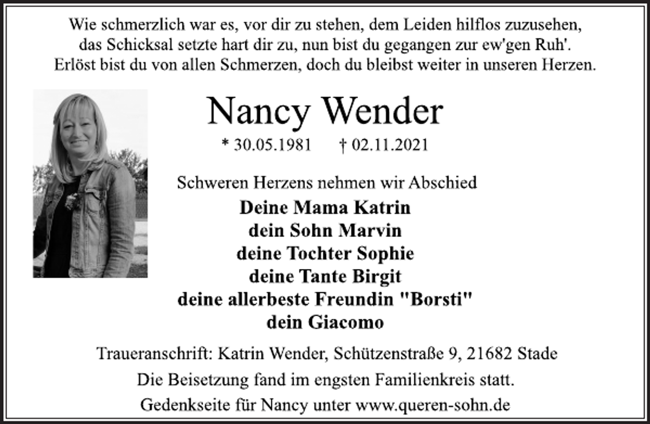 <p>Wie schmerzlich war es, vor dir zu stehen, dem Leiden hilflos zuzusehen,<br />das Schicksal setzte hart dir zu, nun bist du gegangen zur ew'gen Ruh'.<br />Erlöst bist du von allen Schmerzen, doch du bleibst weiter in unseren Herzen.<br />Nancy Wender<br />* 30.05.1981 † 02.11.2021<br />Schweren Herzens nehmen wir Abschied<br />Deine Mama Katrin<br />dein Sohn Marvin<br />deine Tochter Sophie<br />deine Tante Birgit<br />deine allerbeste Freundin "Borsti"<br />dein Giacomo<br />Traueranschrift: Katrin Wender, Schützenstraße 9, 21682 Stade<br />Die Beisetzung fand im engsten Familienkreis statt.<br />Gedenkseite für Nancy unter www.queren-sohn.de</p>