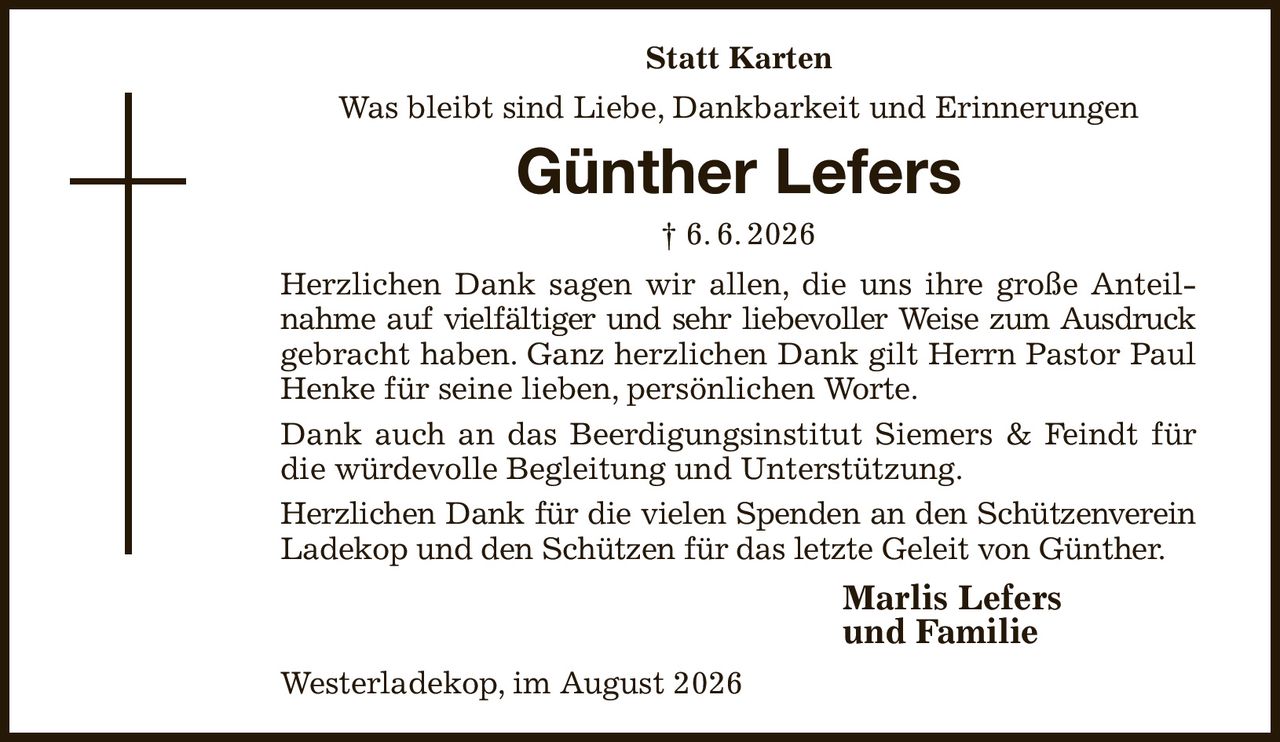 Statt Karten
Was bleibt sind Liebe, Dankbarkeit und Erinnerungen
Günther Lefers
† 6. 6. 2026
Herzlichen Dank sagen wir allen, die uns ihre große Anteilnahme auf vielfältiger und sehr liebevoller Weise zum Ausdruck gebracht haben. Ganz herzlichen Dank gilt Herrn Pastor Paul Henke für seine lieben, persönlichen Worte.
Dank auch an das Beerdigungsinstitut Siemers & Feindt für die würdevolle Begleitung und Unterstützung.
Herzlichen Dank für die vielen Spenden an den Schützenverein Ladekop und den Schützen für das letzte Geleit von Günther.
Marlis Lefers              
und Familie
Westerladekop, im August 2026