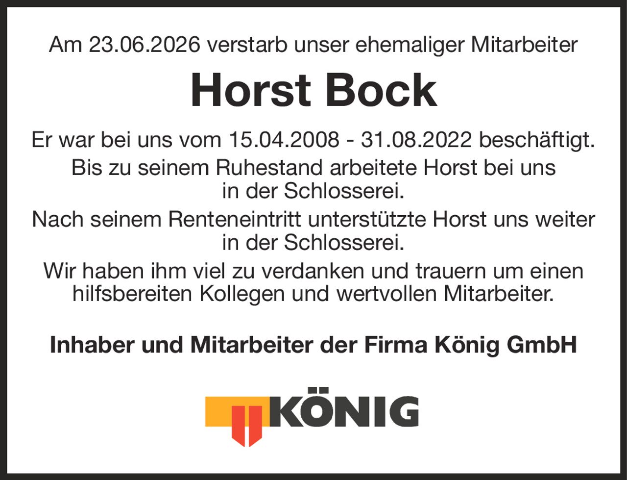 Am 23.06.2026 verstarb unser ehemaliger Mitarbeiter
Horst Bock
Er war bei uns vom 15.04.2008 - 31.08.2022 beschäftigt.
Bis zu seinem Ruhestand arbeitete Horst bei uns
in der Schlosserei.
Nach seinem Renteneintritt unterstützte Horst uns weiter in der Schlosserei.
Wir haben ihm viel zu verdanken und trauern um einen hilfsbereiten Kollegen und wertvollen Mitarbeiter.
Inhaber und Mitarbeiter der Firma König GmbH