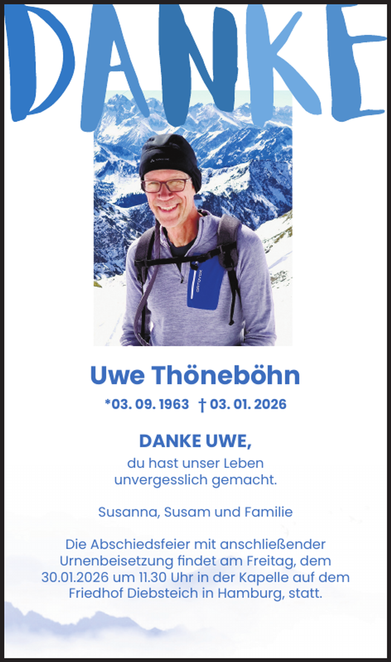 <p>DANKE</p><p>Uwe Thöneböhn<br />*03. 09. 1963 +03. 01. 2026</p><p>Danke Uwe,<br />du hast unser Leben<br />unvergesslich gemacht.</p><p>Susanna, Susam und Familie</p><p>Die Abschiedsfeier mit anschließender Urnenbeisetzung findet am Freitag, dem 30.01.2026 um 11.30 Uhr in der Kapelle auf dem Friedhof Diebsteich in Hamburg, statt.</p>
