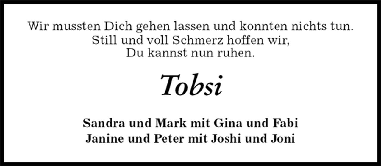 <p>Wir mussten Dich gehen lassen und konnten nichts tun.<br />Still und voll Schmerz hoffen wir,<br />Du kannst nun ruhen.<br />Tobsi<br />Sandra und Mark mit Gina und Fabi<br />Janine und Peter mit Joshi und Joni</p>