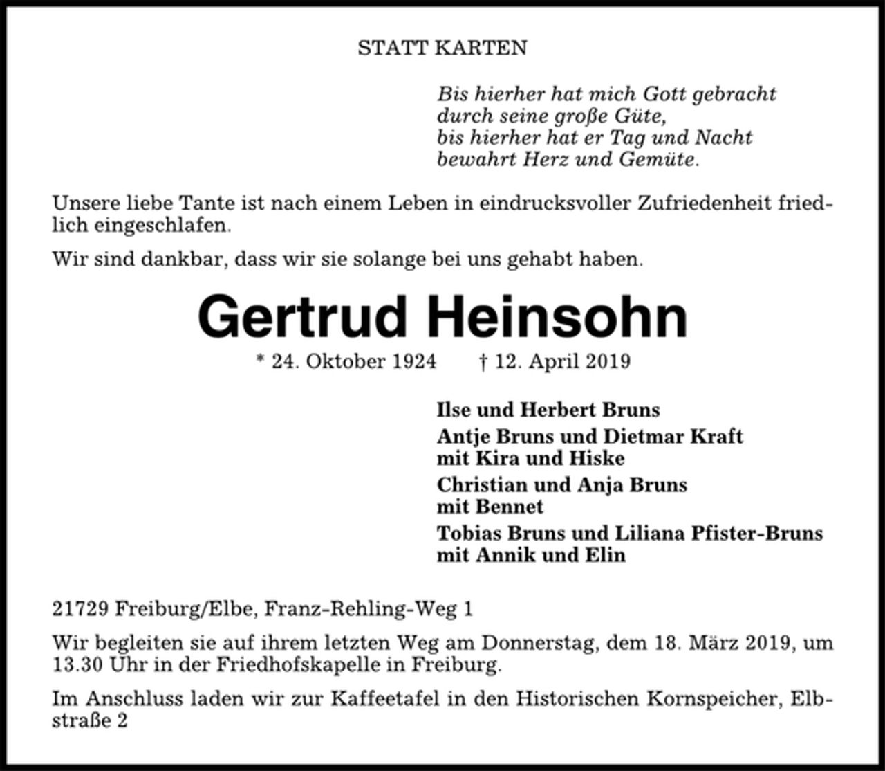 <p>STATT KARTEN<br />Bis hierher hat mich Gott gebracht<br />durch seine große Güte,<br />bis hierher hat er Tag und Nacht<br />bewahrt Herz und Gemüte.<br />Unsere liebe Tante ist nach einem Leben in eindrucksvoller Zufriedenheit friedlich<br />eingeschlafen.<br />Wir sind dankbar, dass wir sie solange bei uns gehabt haben.<br />Gertrud Heinsohn<br />* 24. Oktober 1924 † 12. April 2019<br />Ilse und Herbert Bruns<br />Antje Bruns und Dietmar Kraft<br />mit Kira und Hiske<br />Christian und Anja Bruns<br />mit Bennet<br />Tobias Bruns und Liliana Pfister-Bruns<br />mit Annik und Elin<br />21729 Freiburg/Elbe, Franz-Rehling-Weg 1<br />Wir begleiten sie auf ihrem letzten Weg am Donnerstag, dem 18. März 2019, um<br />13.30 Uhr in der Friedhofskapelle in Freiburg.<br />Im Anschluss laden wir zur Kaffeetafel in den Historischen Kornspeicher, Elbstraße<br />2</p>