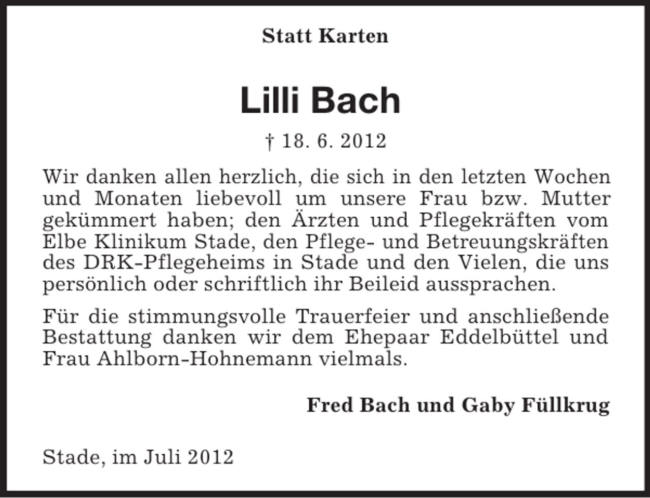 <p>Statt Karten</p><p>Lilli Bach<br />† 18. 6. 2012<br />Wir danken allen herzlich, die sich in den letzten Wochen<br />und Monaten liebevoll um unsere Frau bzw. Mutter<br />gekümmert haben; den Ärzten und Pflegekräften vom<br />Elbe Klinikum Stade, den Pflege- und Betreuungskräften<br />des DRK-Pflegeheims in Stade und den Vielen, die uns<br />persönlich oder schriftlich ihr Beileid aussprachen.<br />Für die stimmungsvolle Trauerfeier und anschließende<br />Bestattung danken wir dem Ehepaar Eddelbüttel und<br />Frau Ahlborn-Hohnemann vielmals.<br />Fred Bach und Gaby Füllkrug<br />Stade, im Juli 2012</p>