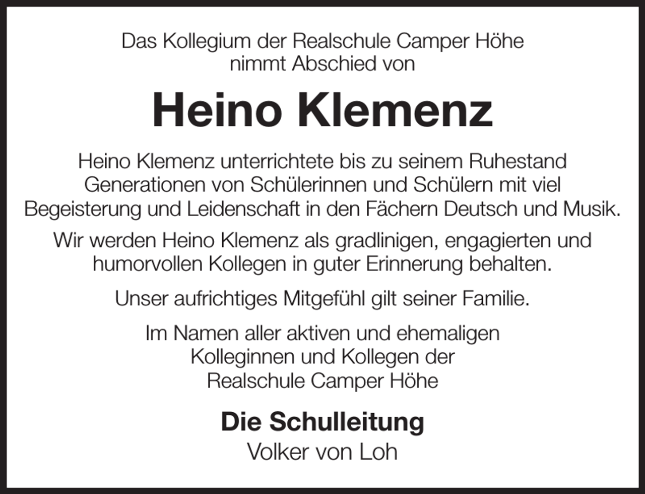 <p>Das Kollegium der Realschule Camper Höhe<br />nimmt Abschied von<br />Heino Klemenz<br />Heino Klemenz unterrichtete bis zu seinem Ruhestand<br />Generationen von Schülerinnen und Schülern mit viel<br />Begeisterung und Leidenschaft in den Fächern Deutsch und Musik.<br />Wir werden Heino Klemenz als gradlinigen, engagierten und<br />humorvollen Kollegen in guter Erinnerung behalten.<br />Unser aufrichtiges Mitgefühl gilt seiner Familie.<br />Im Namen aller aktiven und ehemaligen<br />Kolleginnen und Kollegen der<br />Realschule Camper Höhe<br />Die Schulleitung<br />Volker von Loh</p>