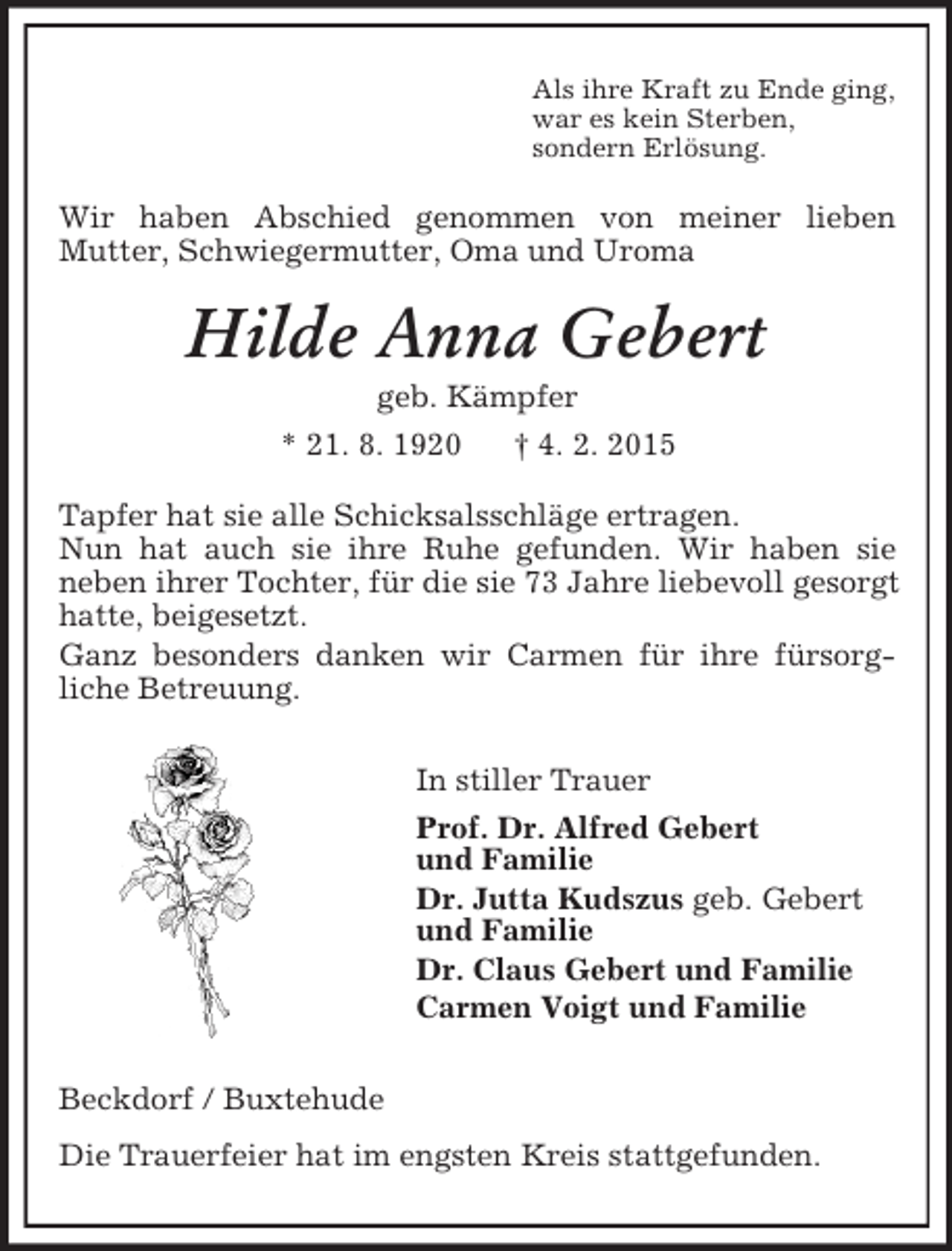 <p>Als ihre Kraft zu Ende ging,<br />war es kein Sterben,<br />sondern Erlösung.<br />Wir haben Abschied genommen von meiner lieben<br />Mutter, Schwiegermutter, Oma und Uroma<br />Hilde Anna Gebert<br />geb. Kämpfer<br />* 21. 8. 1920 † 4. 2. 2015<br />Tapfer hat sie alle Schicksalsschläge ertragen.<br />Nun hat auch sie ihre Ruhe gefunden. Wir haben sie<br />neben ihrer Tochter, für die sie 73 Jahre liebevoll gesorgt hatte, beigesetzt.<br />Ganz besonders danken wir Carmen für ihre fürsorg-<br />liche Betreuung.<br />In stiller Trauer<br />Prof. Dr. Alfred Gebert<br />und Familie<br />Dr. Jutta Kudszus geb. Gebert<br />und Familie<br />Dr. Claus Gebert und Familie<br />Carmen Voigt und Familie<br />Beckdorf / Buxtehude<br />Die Trauerfeier hat im engsten Kreis stattgefunden.</p>