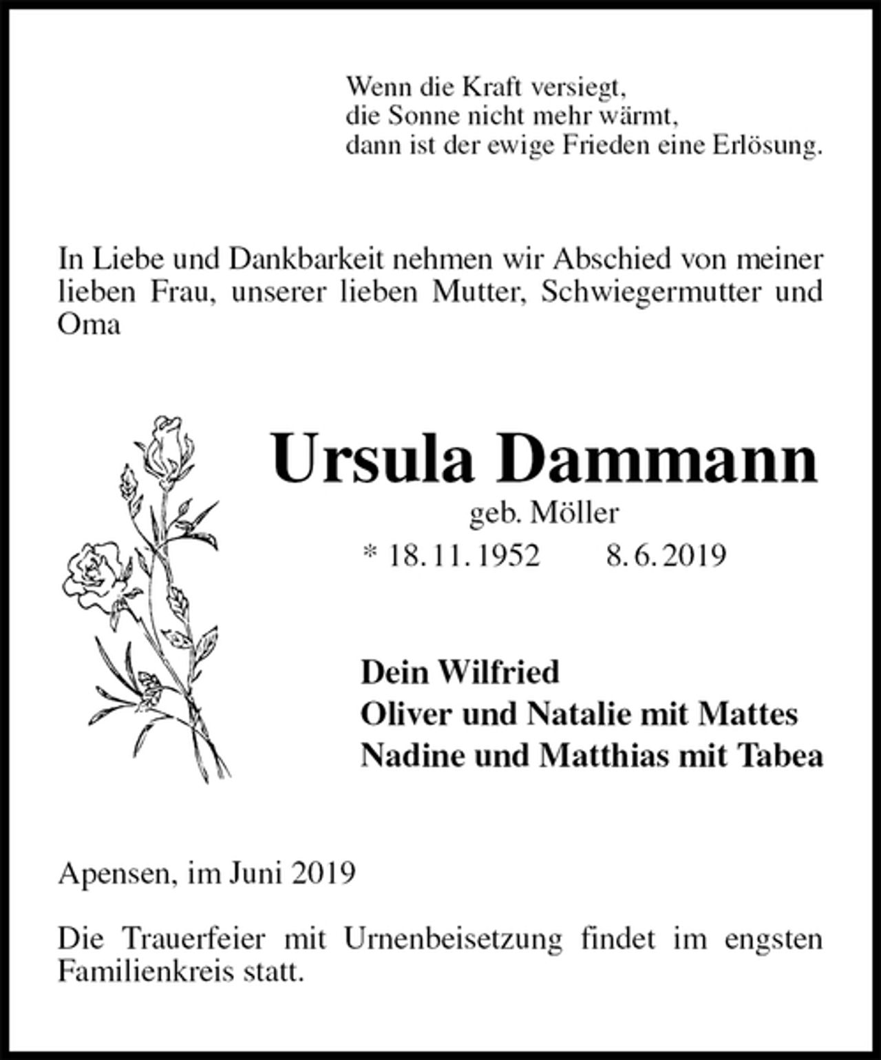 <p>Wenn die Kraft versiegt,<br />die Sonne nicht mehr wärmt,<br />dann ist der ewige Frieden eine Erlösung.<br />In Liebe und Dankbarkeit nehmen wir Abschied von meiner<br />lieben Frau, unserer lieben Mutter, Schwiegermutter und Oma<br />Ursula Dammann<br />geb. Möller<br />* 18. 11. 1952 8. 6. 2019<br />Dein Wilfried<br />Oliver und Natalie mit Mattes<br />Nadine und Matthias mit Tabea<br />Apensen, im Juni 2019</p><p>Die Trauerfeier mit Urnenbeisetzung findet im engsten<br />Familienkreis statt.</p>
