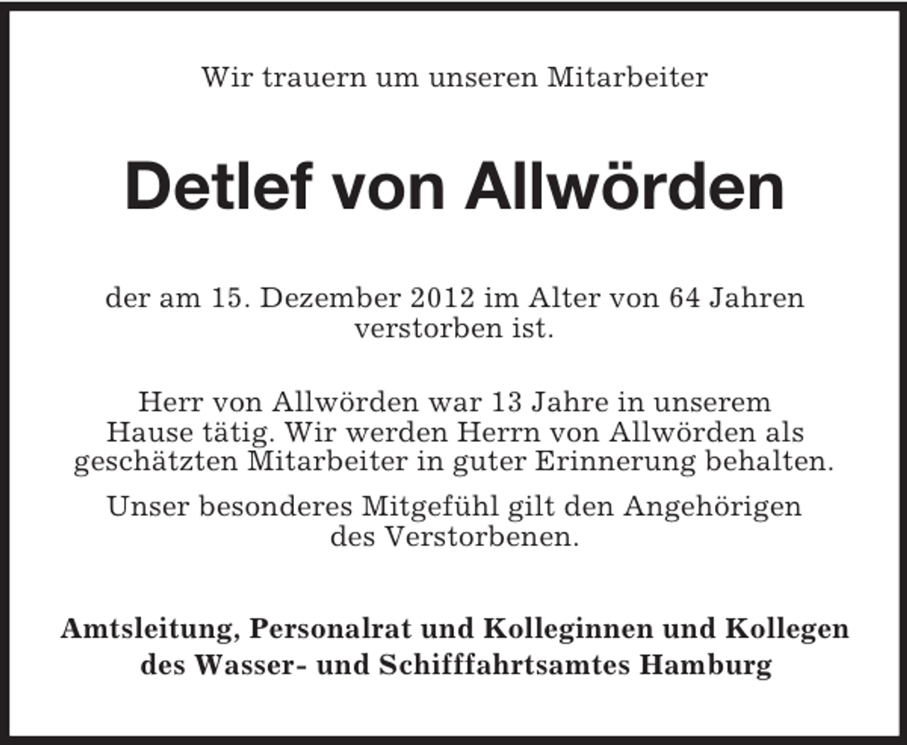 <p>Wir trauern um unseren Mitarbeiter</p><p>Detlef von Allwörden<br />der am 15. Dezember 2012 im Alter von 64 Jahren<br />verstorben ist.<br />Herr von Allwörden war 13 Jahre in unserem<br />Hause tätig. Wir werden Herrn von Allwörden als<br />geschätzten Mitarbeiter in guter Erinnerung behalten.<br />Unser besonderes Mitgefühl gilt den Angehörigen<br />des Verstorbenen.<br />Amtsleitung, Personalrat und Kolleginnen und Kollegen<br />des Wasser- und Schifffahrtsamtes Hamburg</p>
