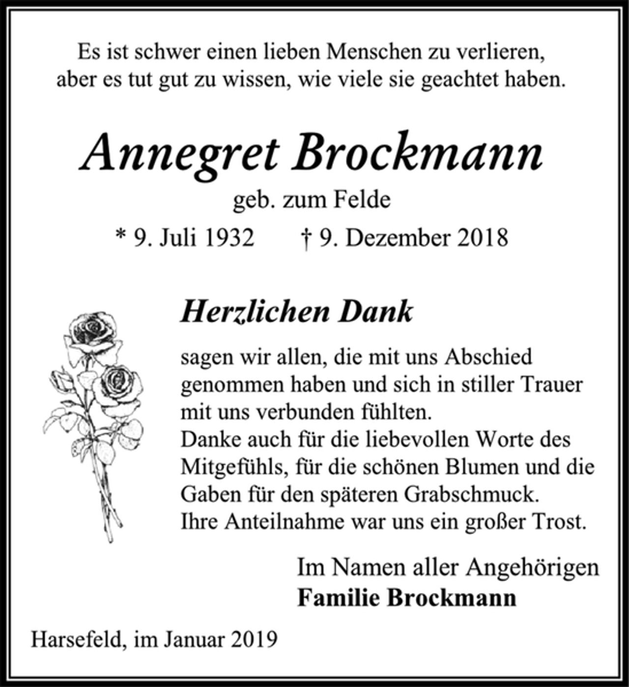 <p>Es ist schwer einen lieben Menschen zu verlieren,<br />aber es tut gut zu wissen, wie viele sie geachtet haben.<br />Annegret Brockmann<br />geb. zum Felde<br />* 9. Juli 1932 † 9. Dezember 2018<br />Herzlichen Dank<br />sagen wir allen, die mit uns Abschied<br />genommen haben und sich in stiller Trauer<br />mit uns verbunden fühlten.<br />Danke auch für die liebevollen Worte des Mitgefühls, für die schönen Blumen und die Gaben für den späteren Grabschmuck.<br />Ihre Anteilnahme war uns ein großer Trost.<br />Im Namen aller Angehörigen<br />Familie Brockmann<br />Harsefeld, im Januar 2019</p>