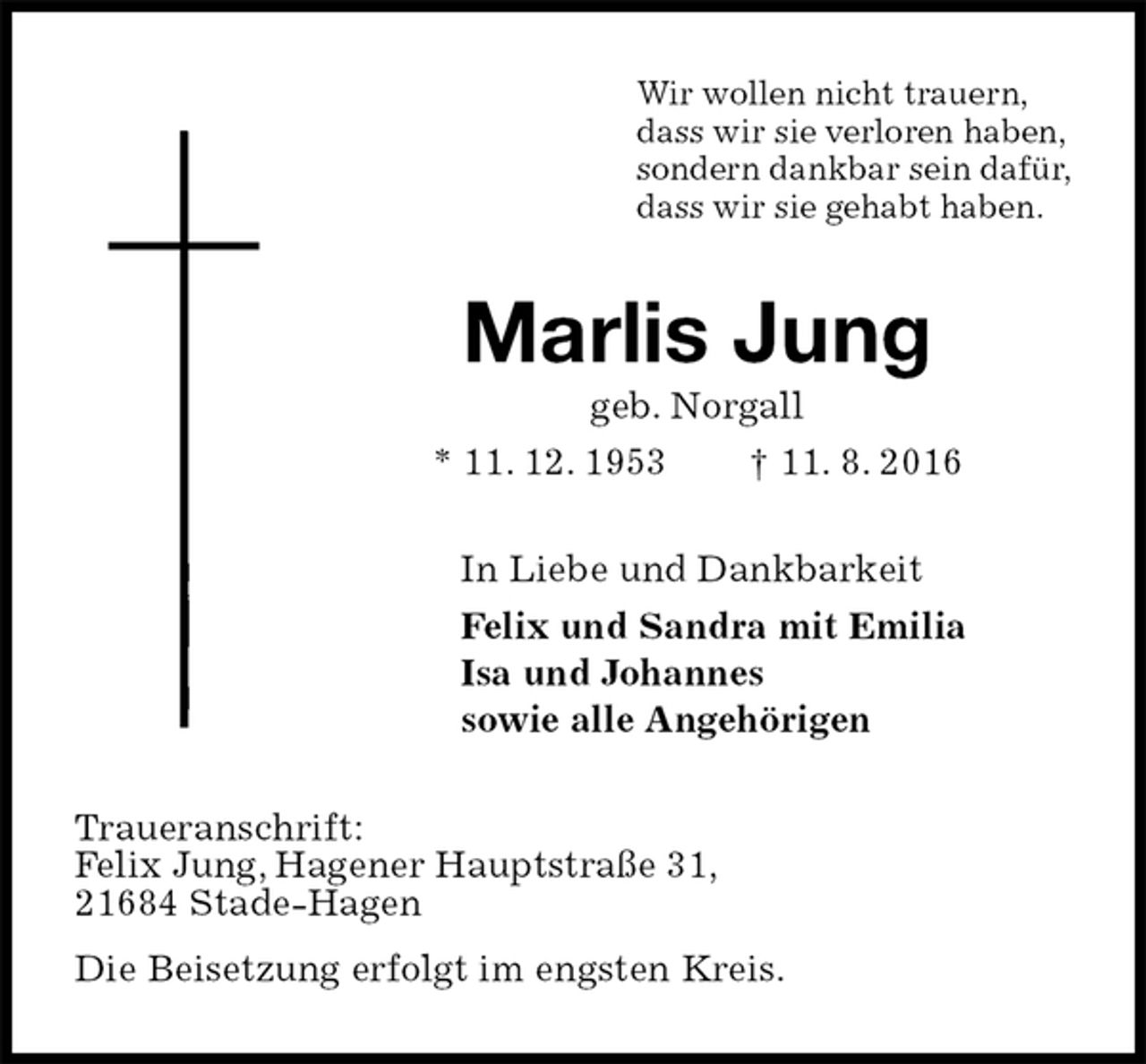 <p>Wir wollen nicht trauern,<br />dass wir sie verloren haben,<br />sondern dankbar sein dafür,<br />dass wir sie gehabt haben.<br />Marlis Jung<br />geb. Norgall<br />* 11. 12. 1953 † 11. 8. 2016<br />In Liebe und Dankbarkeit<br />Felix und Sandra mit Emilia<br />Isa und Johannes<br />sowie alle Angehörigen<br />Traueranschrift:<br />Felix Jung, Hagener Hauptstraße 31,<br />21684 Stade-Hagen<br />Die Beisetzung erfolgt im engsten Kreis.</p>