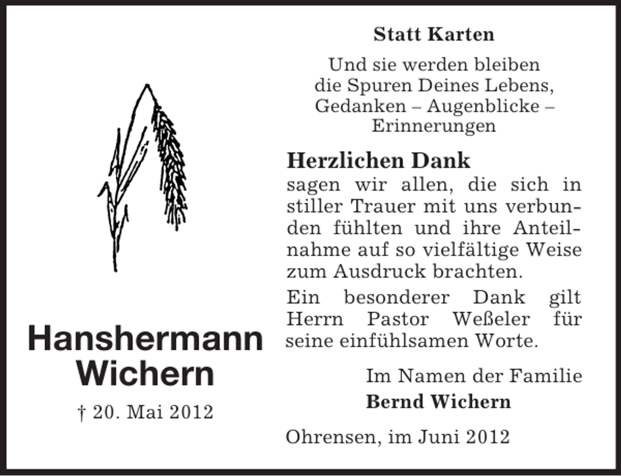 <p>Statt Karten<br />Und sie werden bleiben<br />die Spuren Deines Lebens,<br />Gedanken – Augenblicke –<br />Erinnerungen</p><p>Herzlichen Dank</p><p>Hanshermann<br />Wichern<br />† 20. Mai 2012</p><p>sagen wir allen, die sich in<br />stiller Trauer mit uns verbunden fühlten und ihre Anteilnahme auf so vielfältige Weise<br />zum Ausdruck brachten.<br />Ein besonderer Dank gilt<br />Herrn Pastor Weßeler für<br />seine einfühlsamen Worte.<br />Im Namen der Familie<br />Bernd Wichern<br />Ohrensen, im Juni 2012</p>