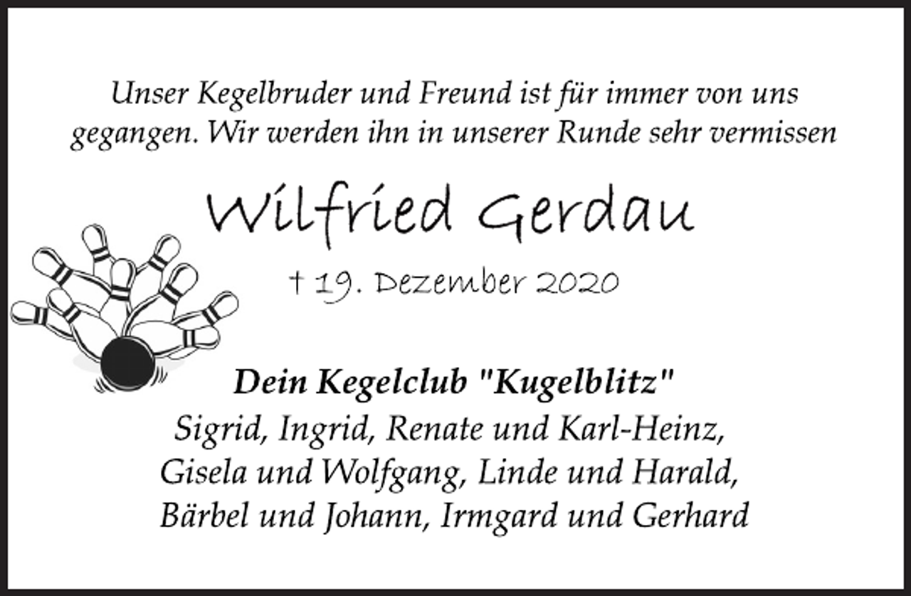 <p>Unser Kegelbruder und Freund ist für immer von uns gegangen. Wir werden ihn in unserer Runde sehr vermissen<br />Wilfried Gerdau<br />† 19. Dezember 2020<br />Dein Kegelclub "Kugelblitz"<br />Sigrid, Ingrid, Renate und Karl-Heinz, Gisela und Wolfgang, Linde und Harald, Bärbel und Johann, Irmgard und Gerhard</p>