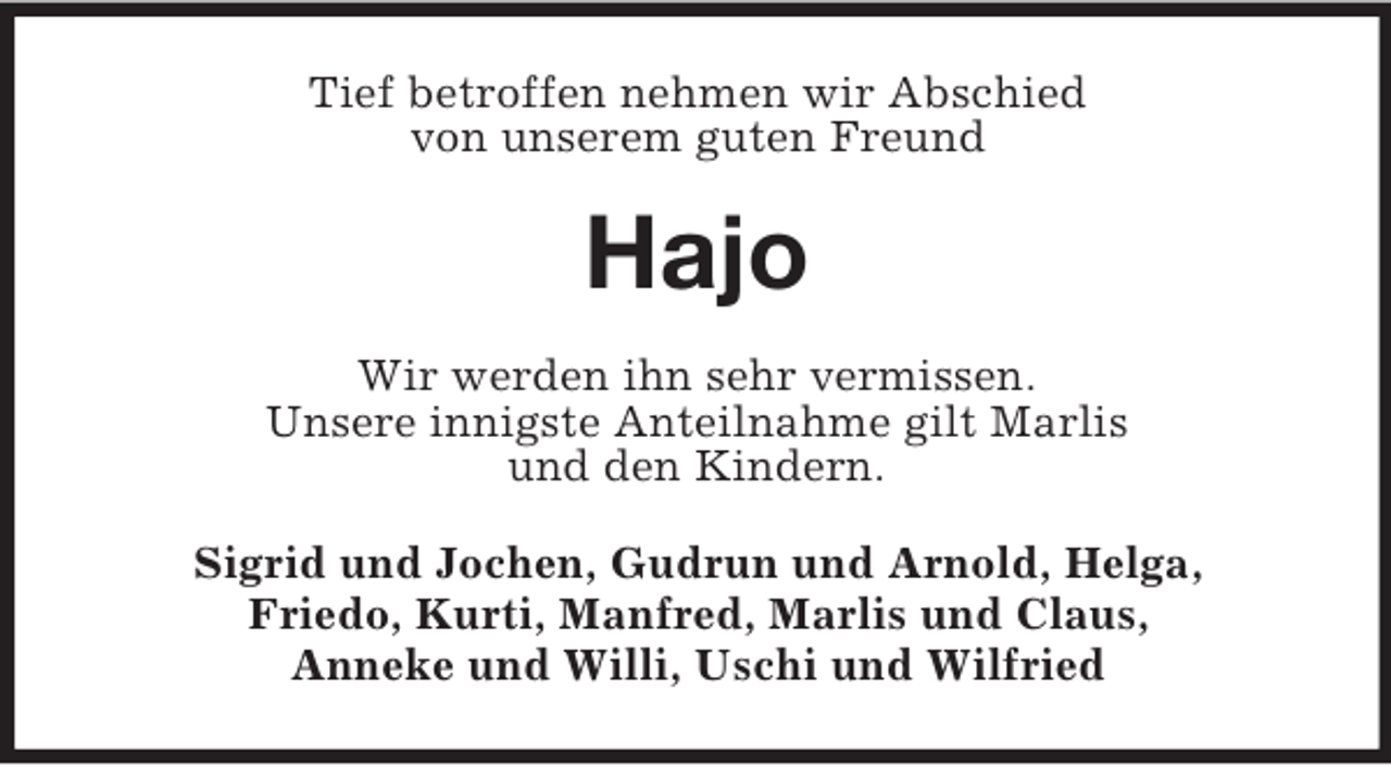 <p>Tief betroffen nehmen wir Abschied<br />von unserem guten Freund</p><p>Hajo<br />Wir werden ihn sehr vermissen.<br />Unsere innigste Anteilnahme gilt Marlis<br />und den Kindern.<br />Sigrid und Jochen, Gudrun und Arnold, Helga,<br />Friedo, Kurti, Manfred, Marlis und Claus,<br />Anneke und Willi, Uschi und Wilfried</p>