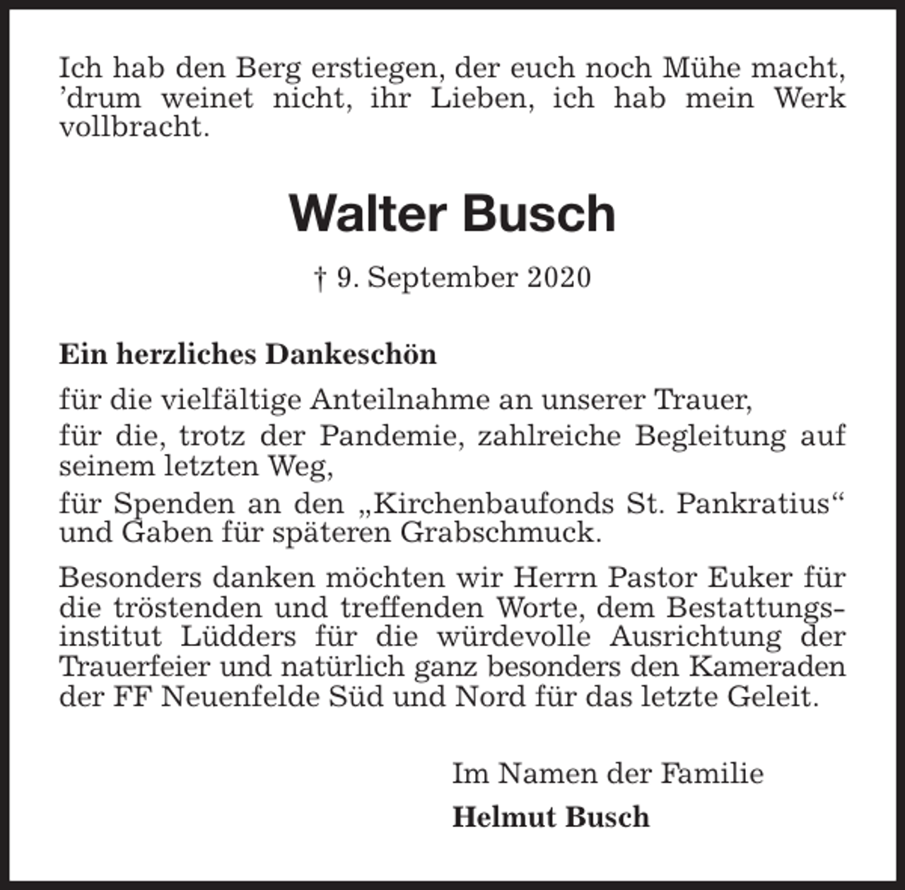 <p>Ich hab den Berg erstiegen, der euch noch Mühe macht,<br />’drum weinet nicht, ihr Lieben, ich hab mein Werk<br />vollbracht.<br />Walter Busch<br />† 9. September 2020<br />Ein herzliches Dankeschön<br />für die vielfältige Anteilnahme an unserer Trauer,<br />für die, trotz der Pandemie, zahlreiche Begleitung auf seinem letzten Weg,<br />für Spenden an den „Kirchenbaufonds St. Pankratius“ und Gaben für späteren Grabschmuck.<br />Besonders danken möchten wir Herrn Pastor Euker für die tröstenden und treffenden Worte, dem Bestattungsinstitut Lüdders für die würdevolle Ausrichtung der Trauerfeier und natürlich ganz besonders den Kameraden<br />der FF Neuenfelde Süd und Nord für das letzte Geleit.<br />Im Namen der Familie<br />Helmut Busch</p>