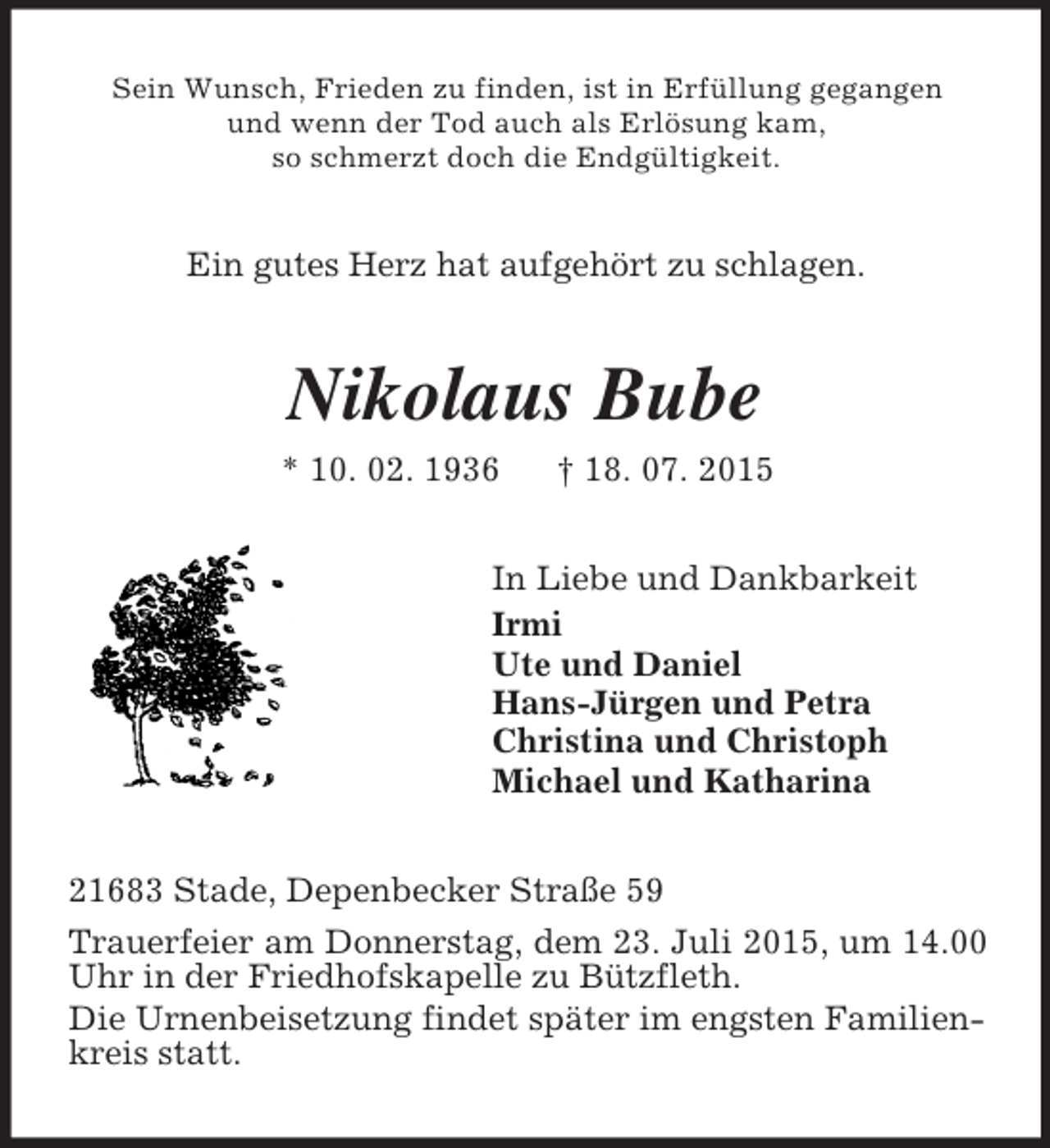 <p>Sein Wunsch, Frieden zu finden, ist in Erfüllung gegangen<br />und wenn der Tod auch als Erlösung kam,<br />so schmerzt doch die Endgültigkeit.<br />Ein gutes Herz hat aufgehört zu schlagen.<br />Nikolaus Bube<br />* 10. 02. 1936 † 18. 07. 2015<br />In Liebe und Dankbarkeit<br />Irmi<br />Ute und Daniel<br />Hans-Jürgen und Petra<br />Christina und Christoph<br />Michael und Katharina<br />21683 Stade, Depenbecker Straße 59<br />Trauerfeier am Donnerstag, dem 23. Juli 2015, um 14.00 Uhr in der Friedhofskapelle zu Bützfleth.<br />Die Urnenbeisetzung findet später im engsten Familienkreis statt.</p>