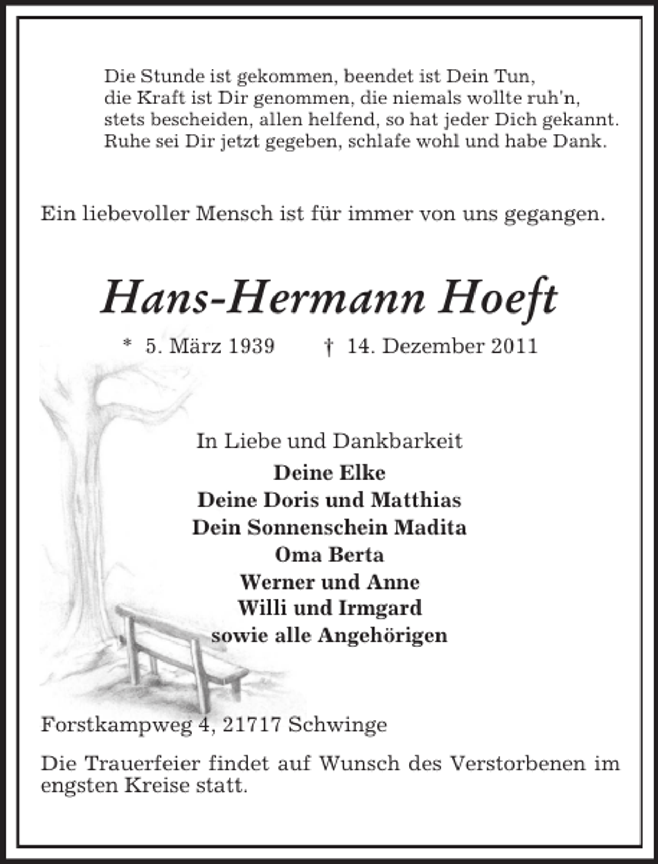 <p>Die Stunde ist gekommen, beendet ist Dein Tun,<br />die Kraft ist Dir genommen, die niemals wollte ruh'n,<br />stets bescheiden, allen helfend, so hat jeder Dich gekannt.<br />Ruhe sei Dir jetzt gegeben, schlafe wohl und habe Dank.</p>
<p>Ein liebevoller Mensch ist für immer von uns gegangen.</p>
<p>Hans-Hermann Hoeft<br />* 5. März 1939</p>
<p>† 14. Dezember 2011</p>
<p>In Liebe und Dankbarkeit<br />Deine Elke<br />Deine Doris und Matthias<br />Dein Sonnenschein Madita<br />Oma Berta<br />Werner und Anne<br />Willi und Irmgard<br />sowie alle Angehörigen</p>
<p>Forstkampweg 4, 21717 Schwinge<br />Die Trauerfeier findet auf Wunsch des Verstorbenen im<br />engsten Kreise statt.</p>