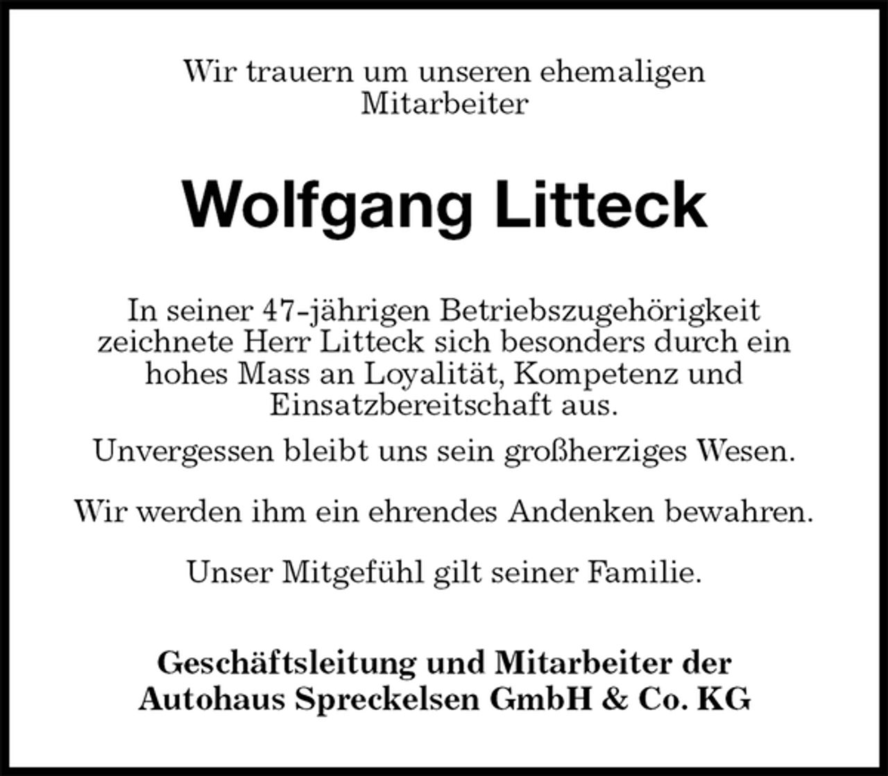 <p>Wir trauern um unseren ehemaligen<br />Mitarbeiter<br />Wolfgang Litteck<br />In seiner 47-jährigen Betriebszugehörigkeit<br />zeichnete Herr Litteck sich besonders durch ein<br />hohes Mass an Loyalität, Kompetenz und<br />Einsatzbereitschaft aus.<br />Unvergessen bleibt uns sein großherziges Wesen.<br />Wir werden ihm ein ehrendes Andenken bewahren.<br />Unser Mitgefühl gilt seiner Familie.<br />Geschäftsleitung und Mitarbeiter der<br />Autohaus Spreckelsen GmbH &amp; Co. KG</p>