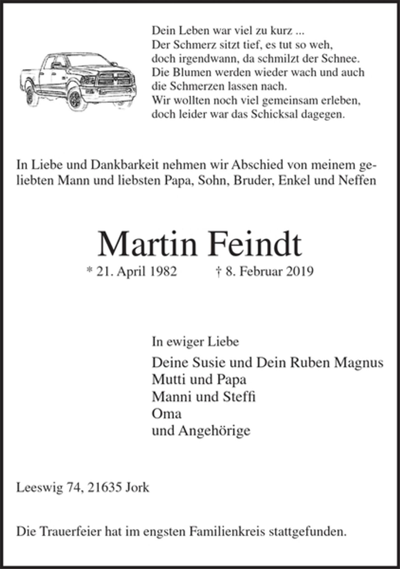 <p>Dein Leben war viel zu kurz...<br />Der Schmerz sitzt tief, es tut so weh,<br />doch irgendwann, da schmilzt der Schnee.<br />Die Blumen werden wieder wach und auch<br />die Schmerzen lassen nach.<br />Wir wollten noch viel gemeinsam erleben,<br />doch leider war das Schicksal dagegen.</p>
<p>In Liebe und Dankbarkeit nehmen wir Abschied von meinem geliebten Mann<br />und liebsten Papa, Sohn, Bruder, Enkel und Neffen</p>
<p>Martin Feindt</p>
<p>* 21. April 1982 + 8. Februar 2019</p>
<p>In ewiger Liebe</p>
<p>Deine Susie und Dein Ruben Magnus<br />Mutti und Papa<br />Manni und Steffi<br />Oma<br />undAngehörige</p>
<p>Leeswig 74,21635 Jork</p>
<p>Die Trauerfeier hat im engsten Familienkreis stattgefunden.</p>