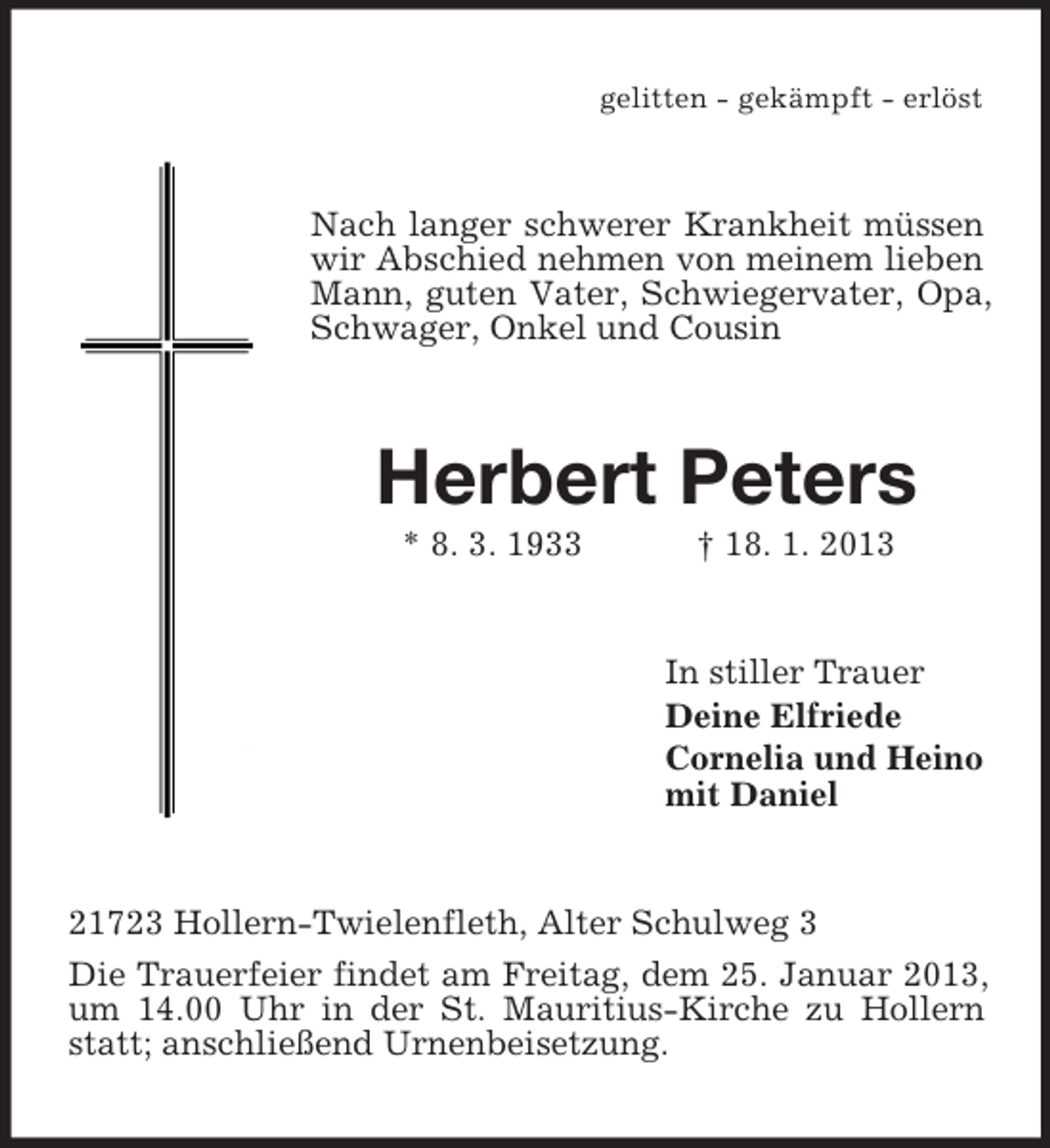 <p>gelitten - gekämpft - erlöst</p><p>Nach langer schwerer Krankheit müssen<br />wir Abschied nehmen von meinem lieben<br />Mann, guten Vater, Schwiegervater, Opa,<br />Schwager, Onkel und Cousin</p><p>Herbert Peters<br />* 8. 3. 1933</p><p>† 18. 1. 2013</p><p>In stiller Trauer<br />Deine Elfriede<br />Cornelia und Heino<br />mit Daniel</p><p>21723 Hollern-Twielenfleth, Alter Schulweg 3<br />Die Trauerfeier findet am Freitag, dem 25. Januar 2013,<br />um 14.00 Uhr in der St. Mauritius-Kirche zu Hollern<br />statt; anschließend Urnenbeisetzung.</p>