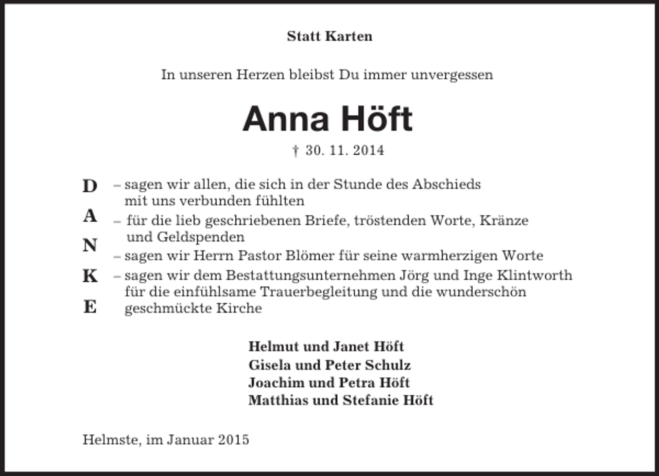 <p>Helmut und Janet Höft<br />Gisela und Peter Schulz<br />Joachim und Petra Höft<br />Matthias und Stefanie Höft</p><p>D</p><p>A</p><p>N</p><p>K</p><p>E<br />Statt Karten<br />In unseren Herzen bleibst Du immer unvergessen</p><p>Anna Höft<br />† 30. 11. 2014</p><p>– sagen wir allen, die sich in der Stunde des Abschieds<br />mit uns verbunden fühlten<br />– für die lieb geschriebenen Briefe, tröstenden Worte, Kränze<br />und Geldspenden<br />– sagen wir Herrn Pastor Blömer für seine warmherzigen Worte<br />– sagen wir dem Bestattungsunternehmen Jörg und Inge Klintworth<br />für die einfühlsame Trauerbegleitung und die wunderschön<br />geschmückte Kirche<br />Helmste, im Januar 2015</p>