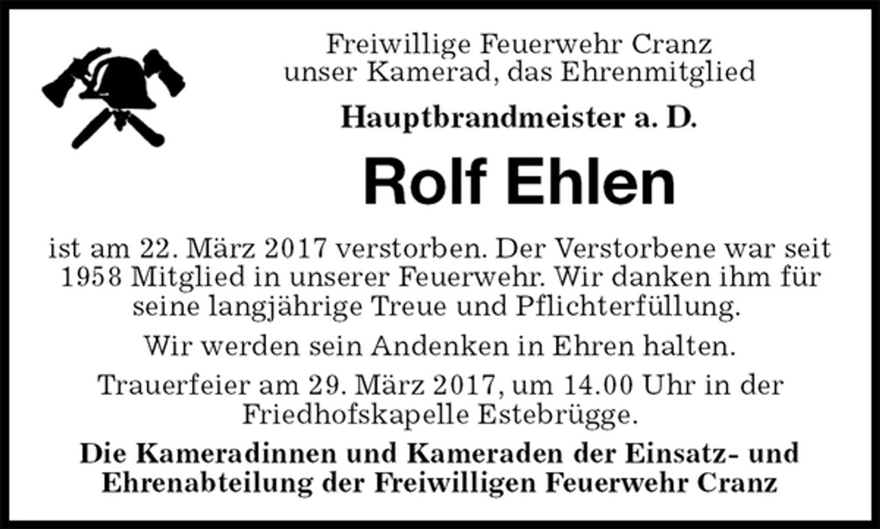 <p>Freiwillige Feuerwehr Cranz<br />unser Kamerad, das Ehrenmitglied<br />Hauptbrandmeister a. D.<br />Rolf Ehlen<br />ist am 22. März 2017 verstorben. Der Verstorbene war seit 1958 Mitglied in unserer Feuerwehr. Wir danken ihm für seine langjährige Treue und Pflichterfüllung.<br />Wir werden sein Andenken in Ehren halten.<br />Trauerfeier am 29. März 2017, um 14.00 Uhr in der<br />Friedhofskapelle Estebrügge.<br />Die Kameradinnen und Kameraden der Einsatz- und<br />Ehrenabteilung der Freiwilligen Feuerwehr Cranz</p>