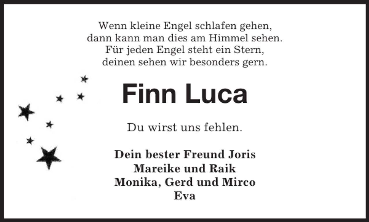 <p>Wenn kleine Engel schlafen gehen,<br />dann kann man dies am Himmel sehen.<br />Für jeden Engel steht ein Stern,<br />deinen sehen wir besonders gern.</p><p>Finn Luca<br />Du wirst uns fehlen.<br />Dein bester Freund Joris<br />Mareike und Raik<br />Monika, Gerd und Mirco<br />Eva</p>