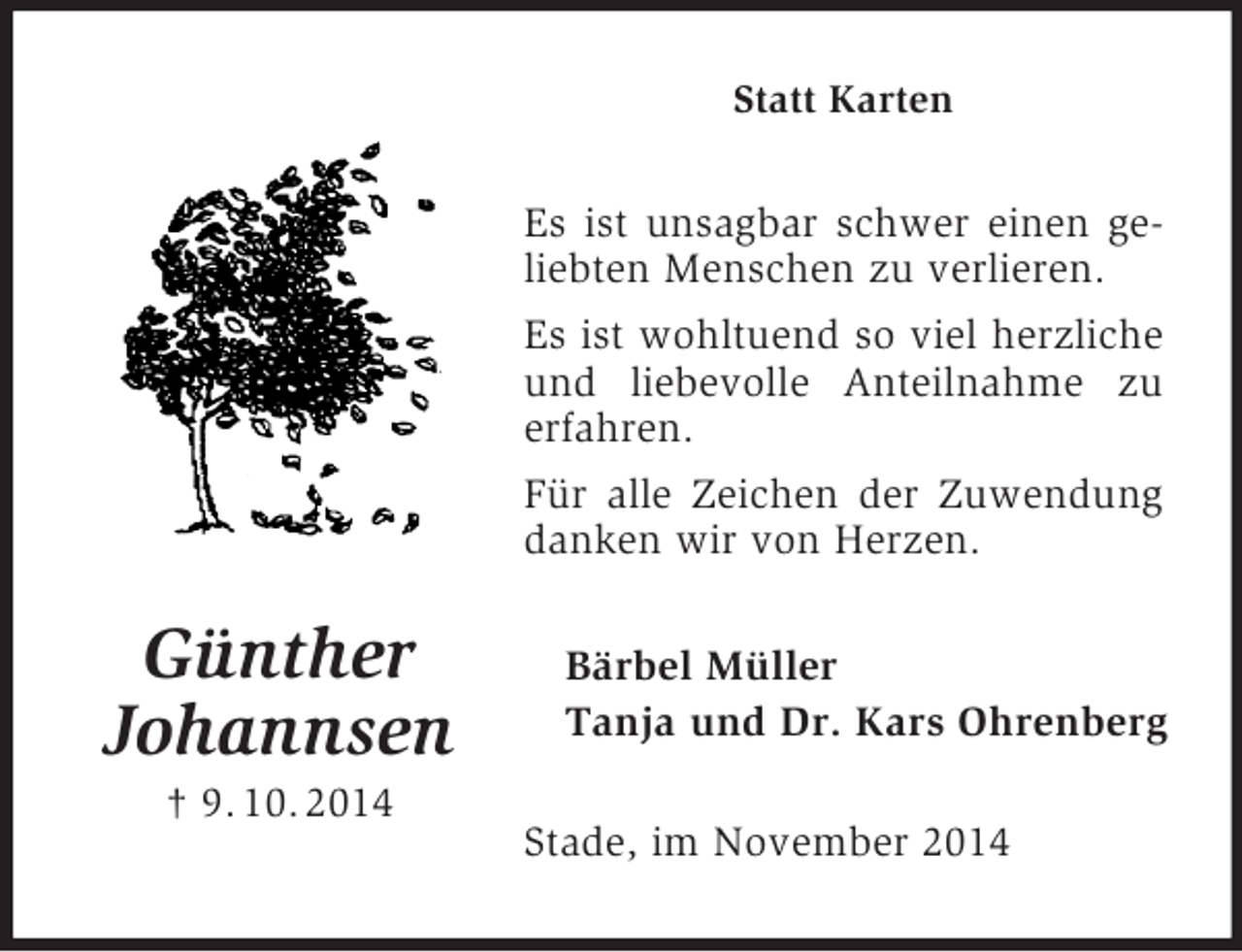 <p>Günther<br />Johannsen<br />† 9. 10. 2014<br />Statt Karten<br />Es ist unsagbar schwer einen geliebten Menschen zu verlieren.<br />Es ist wohltuend so viel herzliche und liebevolle Anteilnahme zu erfahren.<br />Für alle Zeichen der Zuwendung danken wir von Herzen.<br />Bärbel Müller<br />Tanja und Dr. Kars Ohrenberg<br />Stade, im November 2014</p>