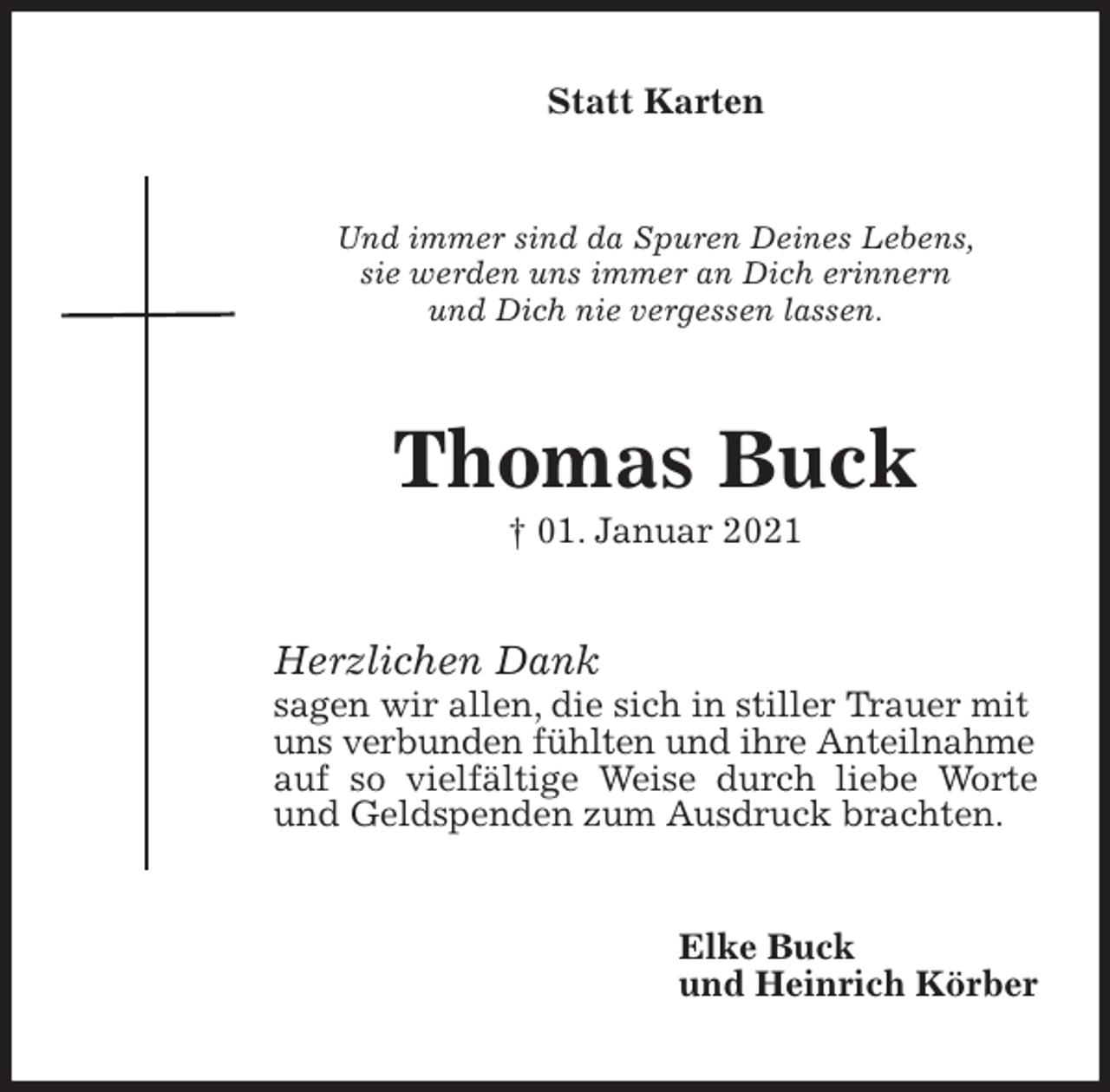 <p>Statt Karten<br />Und immer sind da Spuren Deines Lebens,<br />sie werden uns immer an Dich erinnern<br />und Dich nie vergessen lassen.<br />Thomas Buck<br />† 01. Januar 2021<br />Herzlichen Dank<br />sagen wir allen, die sich in stiller Trauer mit<br />uns verbunden fühlten und ihre Anteilnahme<br />auf so vielfältige Weise durch liebe Worte und Geldspenden zum Ausdruck brachten.<br />Elke Buck<br />und Heinrich Körber</p>