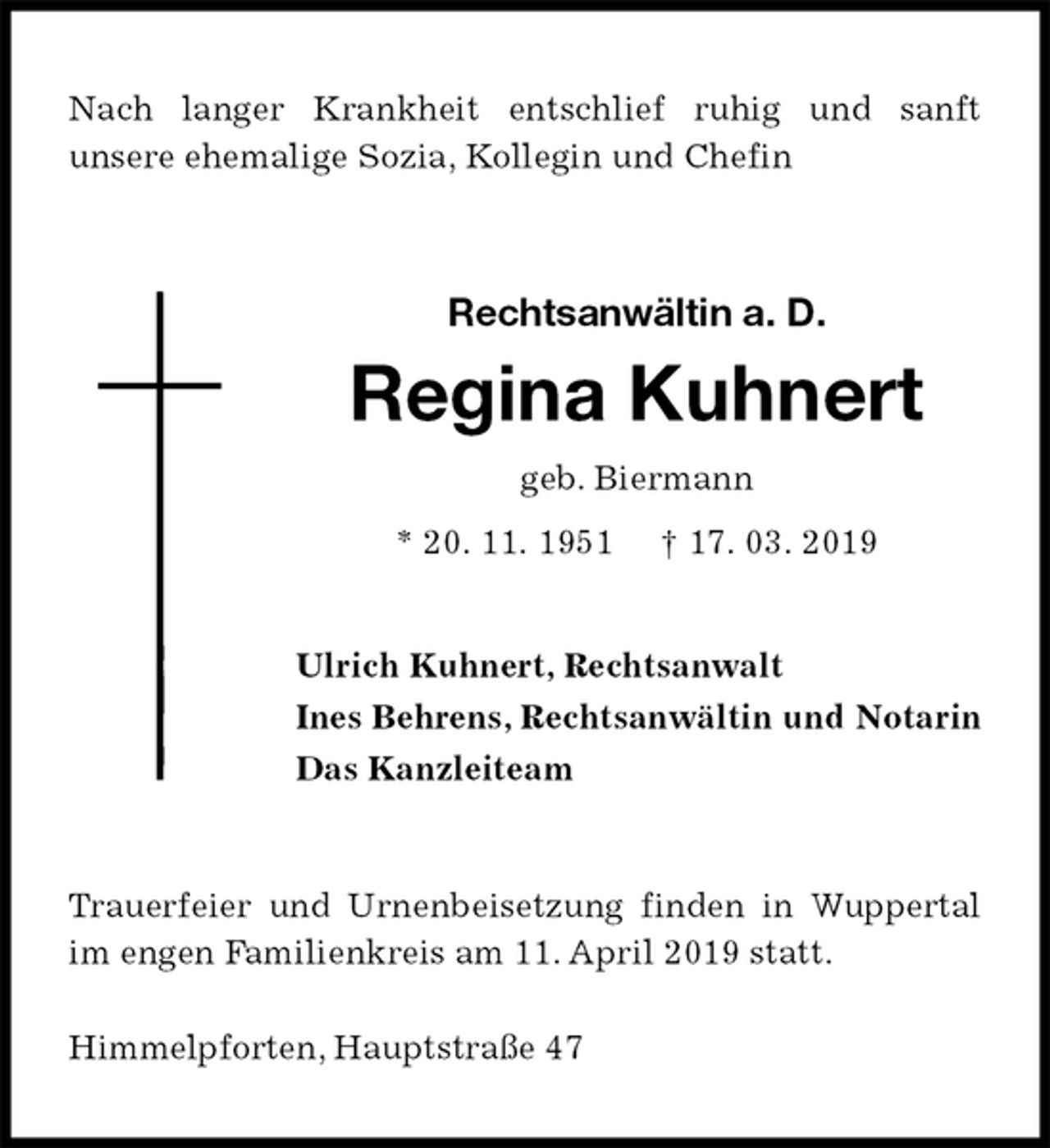 <p>Nach langer Krankheit entschlief ruhig und sanft<br />unsere ehemalige Sozia, Kollegin und Chefin<br />Rechtsanwältin a. D.<br />Regina Kuhnert<br />geb. Biermann<br />* 20. 11. 1951 † 17. 03. 2019<br />Ulrich Kuhnert, Rechtsanwalt<br />Ines Behrens, Rechtsanwältin und Notarin<br />Das Kanzleiteam<br />Trauerfeier und Urnenbeisetzung finden in Wuppertal im engen Familienkreis am 11. April 2019 statt.</p><p>Himmelpforten, Hauptstraße 47</p>