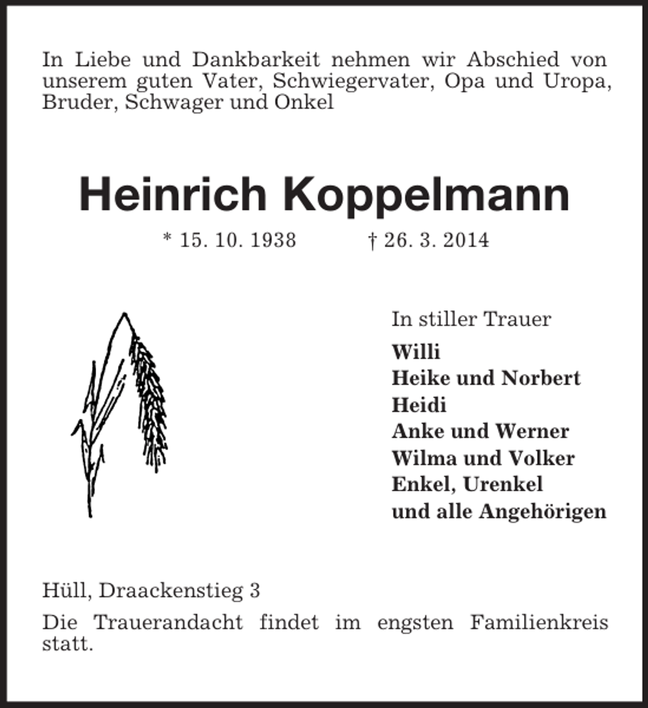 <p>In Liebe und Dankbarkeit nehmen wir Abschied von unserem guten Vater, Schwiegervater, Opa und Uropa, Bruder, Schwager und Onkel<br />Heinrich Koppelmann<br />* 15. 10. 1938 † 26. 3. 2014<br />In stiller Trauer<br />Willi<br />Heike und Norbert<br />Heidi<br />Anke und Werner<br />Wilma und Volker<br />Enkel, Urenkel<br />und alle Angehörigen<br />Hüll, Draackenstieg 3<br />Die Trauerandacht findet im engsten Familienkreis statt.</p>