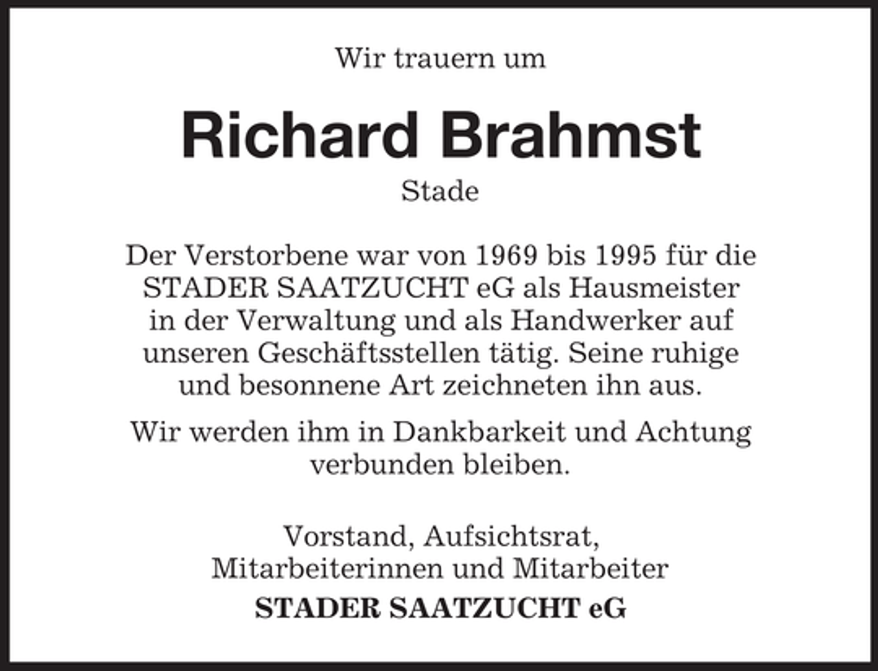 <p>Wir trauern um</p><p>Richard Brahmst<br />Stade<br />Der Verstorbene war von 1969 bis 1995 für die<br />STADER SAATZUCHT eG als Hausmeister<br />in der Verwaltung und als Handwerker auf<br />unseren Geschäftsstellen tätig. Seine ruhige<br />und besonnene Art zeichneten ihn aus.<br />Wir werden ihm in Dankbarkeit und Achtung<br />verbunden bleiben.<br />Vorstand, Aufsichtsrat,<br />Mitarbeiterinnen und Mitarbeiter<br />STADER SAATZUCHT eG</p>