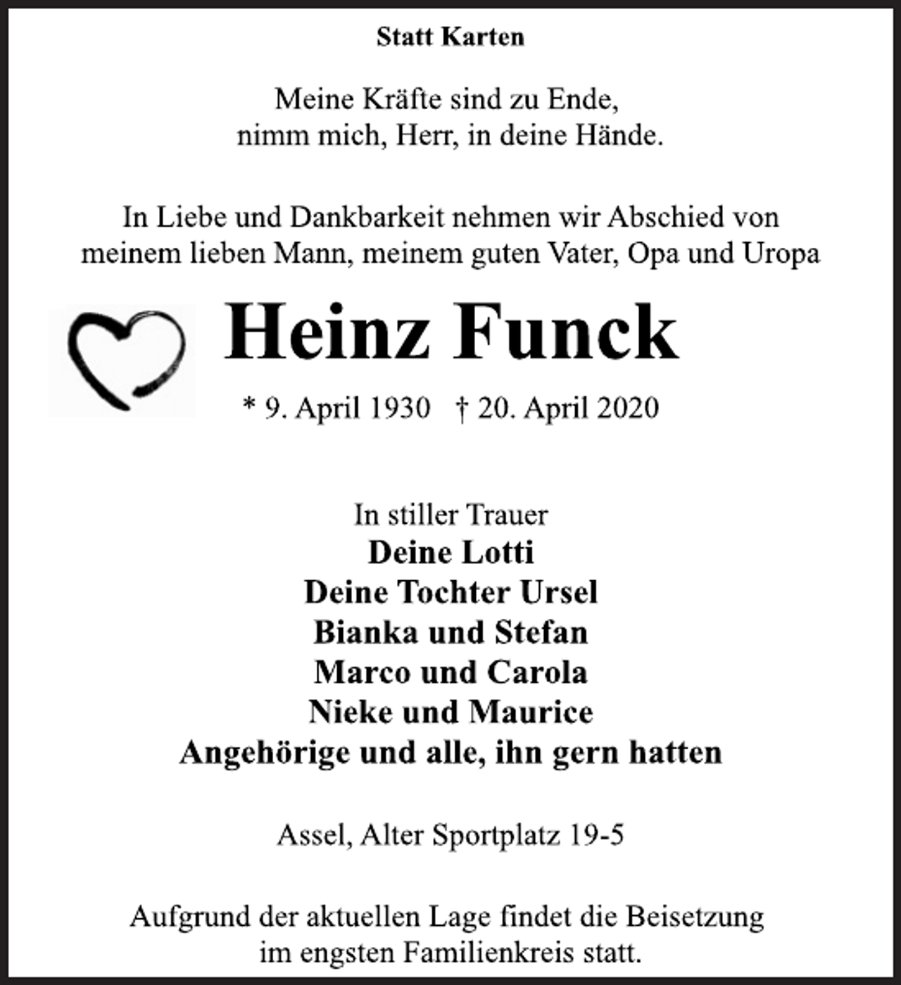 <p>Statt Karten<br />Meine Kräfte sind zu Ende,<br />nimm mich, Herr, in deine Hände.<br />In Liebe und Dankbarkeit nehmen wir Abschied von meinem lieben Mann, meinem guten Vater, Opa und Uropa<br />Heinz Funck<br />* 9. April 1930 + 20. April 2020<br />In stiller Trauer<br />Deine Lotti<br />Deine Tochter Ursel<br />Bianka und Stefan<br />Marco und Carola<br />Nieke und Maurice<br />Angehörige und alle, ihn gern hatten<br />Assel, Alter Sportplatz 19-5<br />Aufgrund der aktuellen Lage findet die Beisetzung<br />im engsten Familienkreis statt.</p>