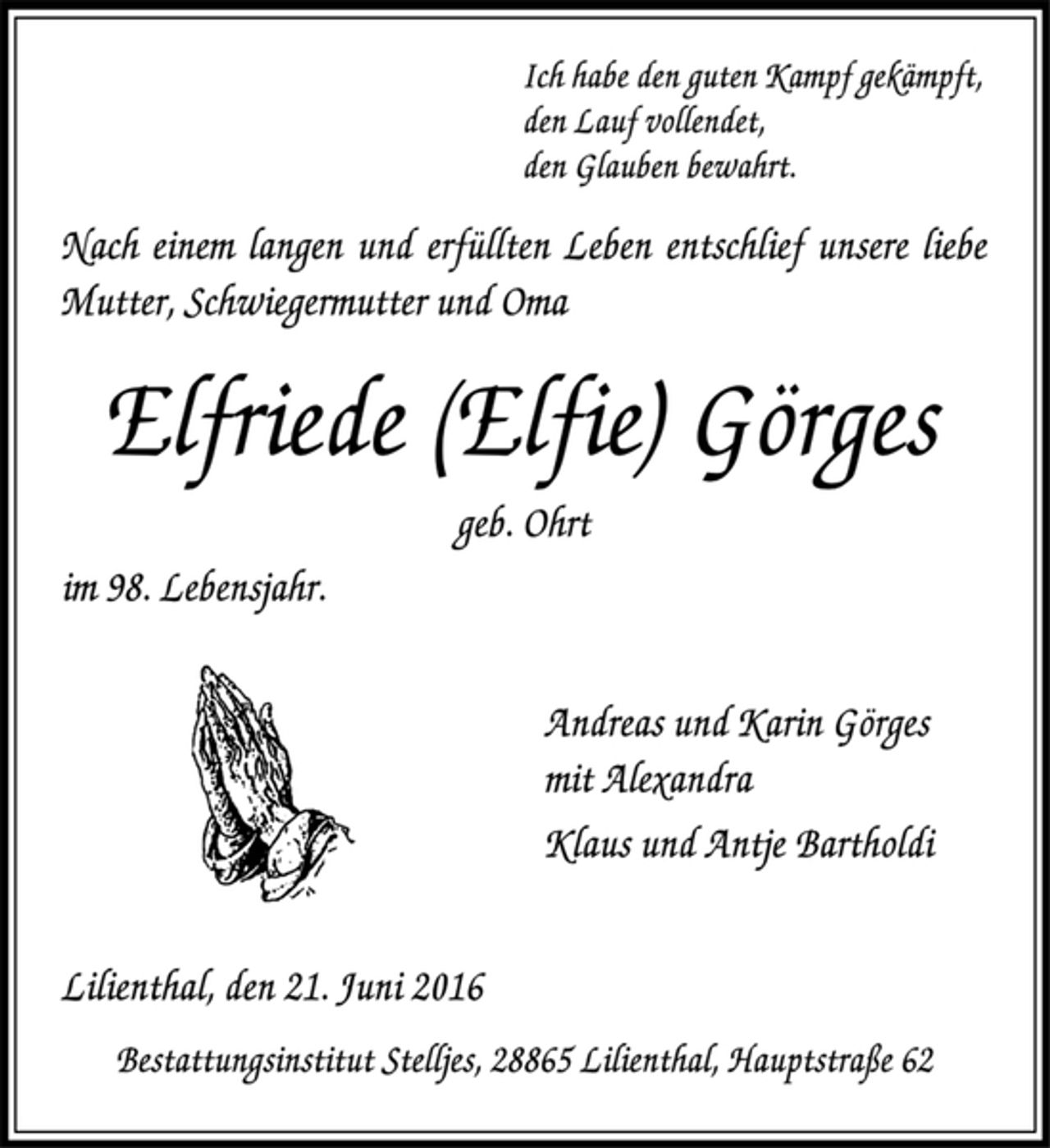 <p>Ich habe den guten Kampf gekämpft,<br />den Lauf vollendet,<br />den Glauben bewahrt.<br />Nach einem langen und erfüllten Leben entschlief unsere liebe Mutter, Schwiegermutter und Oma<br />Elfriede (Elfie) Görges<br />geb. Ohrt<br />im 98. Lebensjahr.<br />Andreas und Karin Görges<br />mit Alexandra<br />Klaus und Antje Bartholdi<br />Lilienthal, den 21. Juni 2016<br />Bestattungsinstitut Stelljes, 28865 Lilienthal, Hauptstraße 62</p>