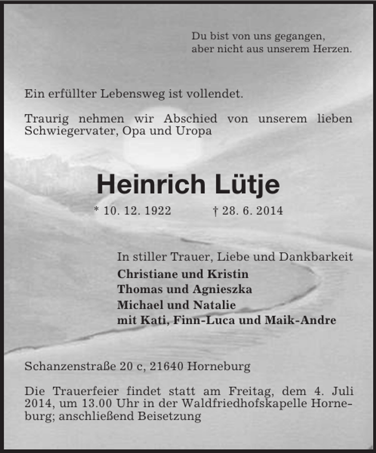 <p>Du bist von uns gegangen,<br />aber nicht aus unserem Herzen.<br />Ein erfüllter Lebensweg ist vollendet.</p><p>Traurig nehmen wir Abschied von unserem lieben Schwiegervater, Opa und Uropa<br />Heinrich Lütje<br />* 10. 12. 1922 † 28. 6. 2014<br />In stiller Trauer, Liebe und Dankbarkeit<br />Christiane und Kristin<br />Thomas und Agnieszka<br />Michael und Natalie<br />mit Kati, Finn-Luca und Maik-Andre<br />Schanzenstraße 20 c, 21640 Horneburg</p><p>Die Trauerfeier findet statt am Freitag, dem 4. Juli 2014, um 13.00 Uhr in der Waldfriedhofskapelle Horneburg; anschließend Beisetzung</p>