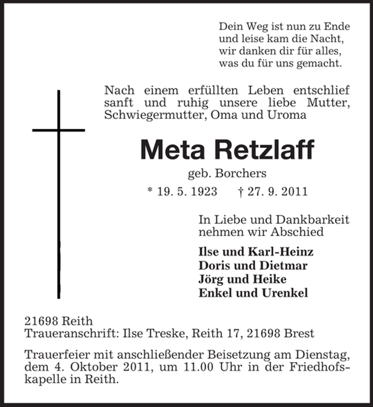 <p>Dein Weg ist nun zu Ende<br />und leise kam die Nacht,<br />wir danken dir für alles,<br />was du für uns gemacht.</p><p>Nach einem erfüllten Leben entschlief<br />sanft und ruhig unsere liebe Mutter,<br />Schwiegermutter, Oma und Uroma</p><p>Meta Retzlaff<br />geb. Borchers<br />* 19. 5. 1923<br />† 27. 9. 2011<br />In Liebe und Dankbarkeit<br />nehmen wir Abschied<br />Ilse und Karl-Heinz<br />Doris und Dietmar<br />Jörg und Heike<br />Enkel und Urenkel<br />21698 Reith<br />Traueranschrift: Ilse Treske, Reith 17, 21698 Brest<br />Trauerfeier mit anschließender Beisetzung am Dienstag,<br />dem 4. Oktober 2011, um 11.00 Uhr in der Friedhofskapelle in Reith.</p>