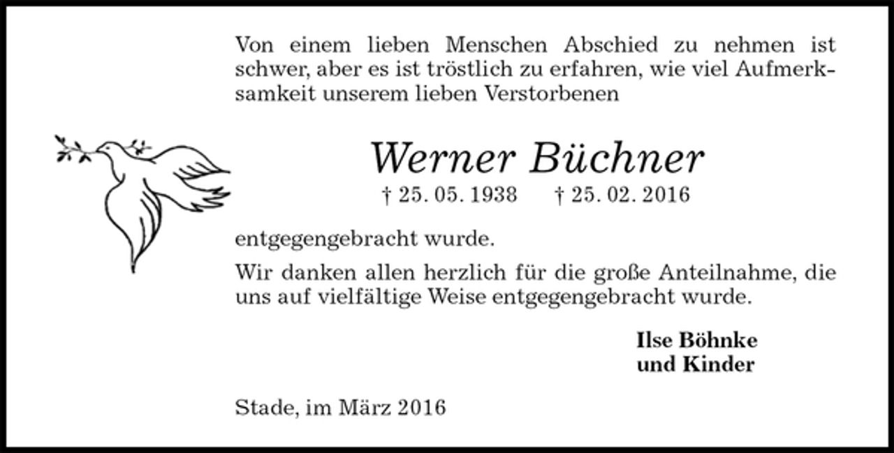 <p>Von einem lieben Menschen Abschied zu nehmen ist schwer, aber es ist tröstlich zu erfahren, wie viel Aufmerksamkeit unserem lieben Verstorbenen<br />Werner Büchner<br />† 25. 05. 1938 † 25. 02. 2016<br />entgegengebracht wurde.<br />Wir danken allen herzlich für die große Anteilnahme, die uns auf vielfältige Weise entgegengebracht wurde.<br />Ilse Böhnke<br />und Kinder<br />Stade, im März 2016</p>