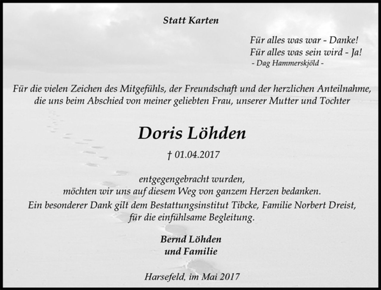 <p>Statt Karten<br />Für alles was war - Danke!<br />Für alles was sein wird - Ja!<br />- Dag Hammerskjöld -<br />Für die vielen Zeichen des Mitgefühls, der Freundschaft und der herzlichen Anteilnahme, die uns beim Abschied von meiner geliebten Frau, unserer Mutter und Tochter<br />Doris Löhden<br />† 01.04.2017<br />entgegengebracht wurden,<br />möchten wir uns auf diesem Weg von ganzem Herzen bedanken.<br />Ein besonderer Dank gilt dem Bestattungsinstitut Tibcke, Familie Norbert Dreist, für die einfühlsame Begleitung.<br />Bernd Löhden<br />und Familie<br />Harsefeld, im Mai 2017</p>