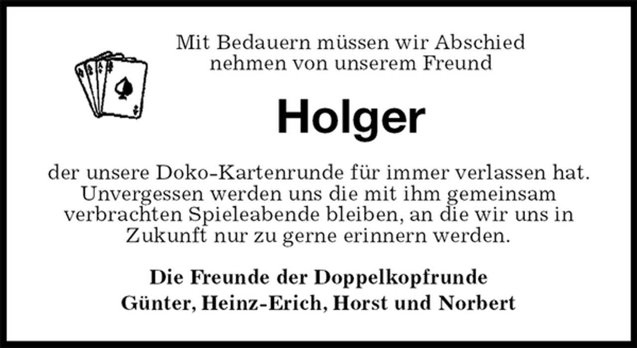 <p>Mit Bedauern müssen wir Abschied<br />nehmen von unserem Freund<br />Holger<br />der unsere Doko-Kartenrunde für immer verlassen hat.<br />Unvergessen werden uns die mit ihm gemeinsam<br />verbrachten Spieleabende bleiben, an die wir uns in<br />Zukunft nur zu gerne erinnern werden.<br />Die Freunde der Doppelkopfrunde<br />Günter, Heinz-Erich, Horst und Norbert</p>