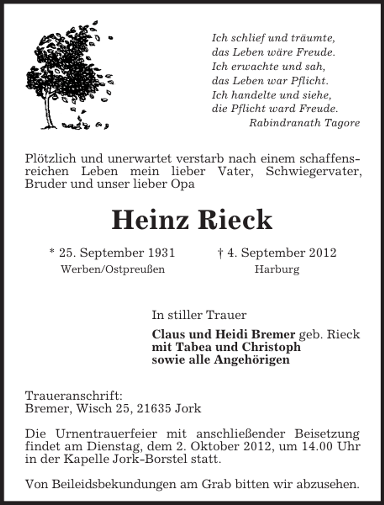 <p>Ich schlief und träumte,<br />das Leben wäre Freude.<br />Ich erwachte und sah,<br />das Leben war Pflicht.<br />Ich handelte und siehe,<br />die Pflicht ward Freude.<br />Rabindranath Tagore<br />Plötzlich und unerwartet verstarb nach einem schaffensreichen Leben mein lieber Vater, Schwiegervater,<br />Bruder und unser lieber Opa<br />Heinz Rieck<br />* 25. September 1931 † 4. September 2012<br />Werben/Ostpreußen Harburg<br />In stiller Trauer<br />Claus und Heidi Bremer geb. Rieck<br />mit Tabea und Christoph<br />sowie alle Angehörigen<br />Traueranschrift:<br />Bremer, Wisch 25, 21635 Jork</p><p>Die Urnentrauerfeier mit anschließender Beisetzung findet am Dienstag, dem 2. Oktober 2012, um 14.00 Uhr in der Kapelle Jork-Borstel statt.</p><p>Von Beileidsbekundungen am Grab bitten wir abzusehen.</p>